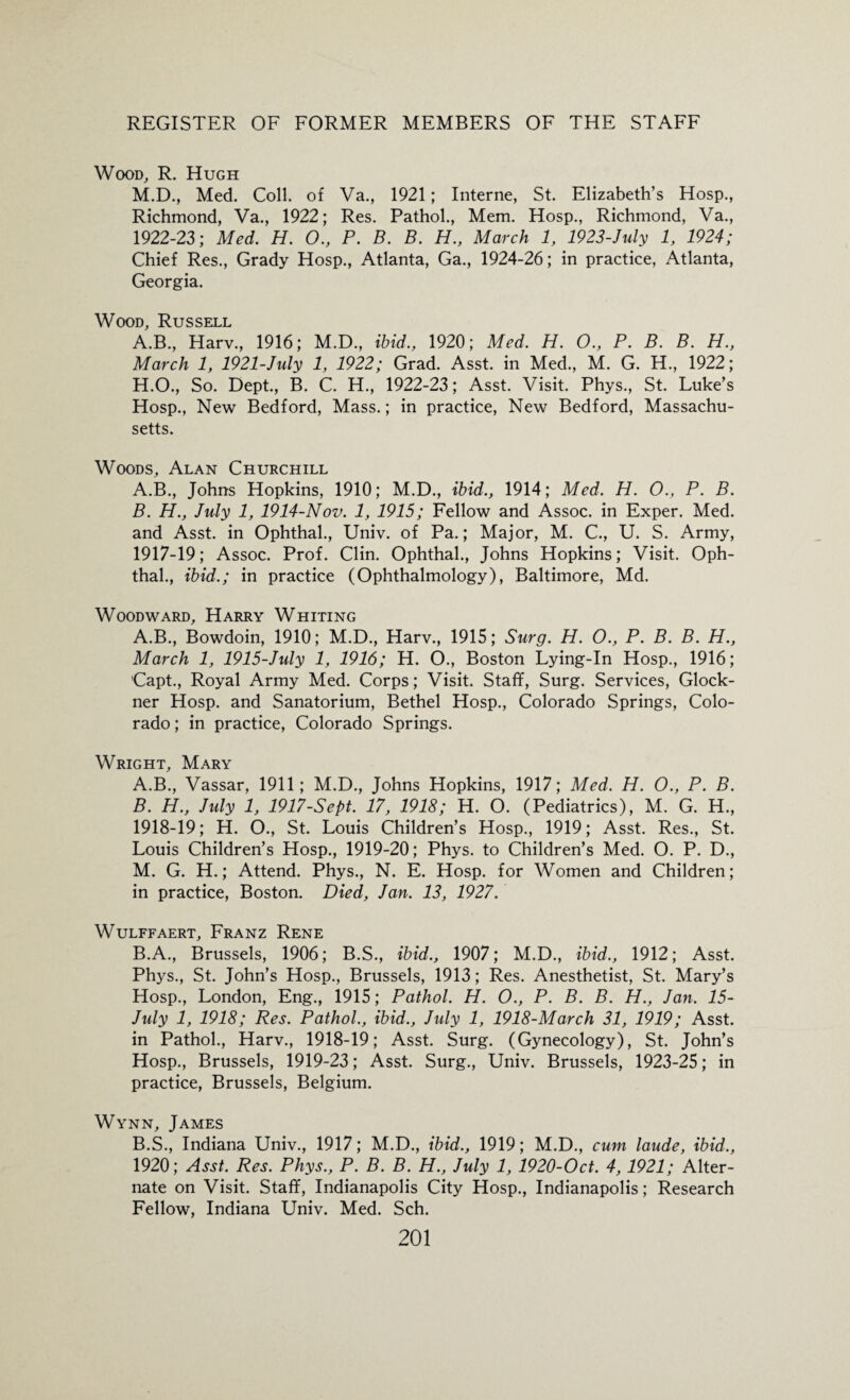 Wood, R. Hugh M.D., Med. Coll, of Va., 1921; Interne, St. Elizabeth’s Hosp., Richmond, Va., 1922; Res. Pathol., Mem. Hosp., Richmond, Va., 1922-23; Med. H. O., P. B. B. H., March 1, 1923-July 1, 1924; Chief Res., Grady Hosp., Atlanta, Ga., 1924-26; in practice, Atlanta, Georgia. Wood, Russell A.B., Harv., 1916; M.D., ibid., 1920; Med. H. O., P. B. B. H., March 1, 1921-July 1, 1922; Grad. Asst, in Med., M. G. H., 1922; H.O., So. Dept., B. C. H., 1922-23; Asst. Visit. Phys., St. Luke’s Hosp., New Bedford, Mass.; in practice, New Bedford, Massachu¬ setts. Woods, Alan Churchill A. B., Johns Hopkins, 1910; M.D., ibid., 1914; Med. H. O., P. B. B. H., July 1, 1914-Nov. 1, 1915; Fellow and Assoc, in Exper. Med. and Asst, in Ophthal., Univ. of Pa.; Major, M. C., U. S. Army, 1917- 19; Assoc. Prof. Clin. Ophthal., Johns Hopkins; Visit. Oph¬ thal., ibid.; in practice (Ophthalmology), Baltimore, Md. Woodward, Harry Whiting A.B., Bowdoin, 1910; M.D., Harv., 1915; Surg. H. O., P. B. B. H., March 1, 1915-July 1, 1916; H. O., Boston Lying-In Hosp., 1916; 'Capt., Royal Army Med. Corps; Visit. Staff, Surg. Services, Glock- ner Hosp. and Sanatorium, Bethel Hosp., Colorado Springs, Colo¬ rado ; in practice, Colorado Springs. Wright, Mary A. B., Vassar, 1911; M.D., Johns Hopkins, 1917; Med. H. O., P. B. B. H., July 1, 1917-Sept. 17, 1918; H. O. (Pediatrics), M. G. H., 1918- 19; H. O., St. Louis Children’s Hosp., 1919; Asst. Res., St. Louis Children’s Hosp., 1919-20; Phys. to Children’s Med. O. P. D., M. G. H.; Attend. Phys., N. E. Hosp. for Women and Children; in practice, Boston. Died, Jan. 13, 1927. WuLFFAERT, FRANZ RENE B.A., Brussels, 1906; B.S., ibid., 1907; M.D., ibid., 1912; Asst. Phys., St. John’s Hosp., Brussels, 1913; Res. Anesthetist, St. Mary’s Hosp., London, Eng., 1915; Pathol. H. O., P. B. B. H., Jan. 15- July 1, 1918; Res. Pathol., ibid., July 1, 1918-March 31, 1919; Asst, in Pathol., Harv., 1918-19; Asst. Surg. (Gynecology), St. John’s Hosp., Brussels, 1919-23; Asst. Surg., Univ. Brussels, 1923-25; in practice, Brussels, Belgium. Wynn, James B.S., Indiana Univ., 1917; M.D., ibid., 1919; M.D., cum laude, ibid., 1920; Asst. Res. Phys., P. B. B. H., July 1, 1920-Oct. 4,1921; Alter¬ nate on Visit. Staff, Indianapolis City Hosp., Indianapolis; Research Fellow, Indiana Univ. Med. Sch.