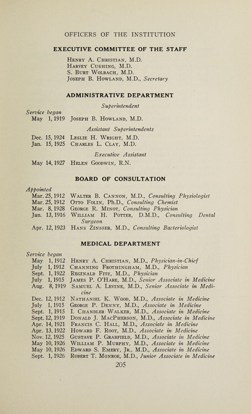 EXECUTIVE COMMITTEE OF THE STAFF Henry A. Christian, M.D. Harvey Cushing, M.D. S. Burt Wolbach, M.D. Joseph B. Howland, M.D., Secretary ADMINISTRATIVE DEPARTMENT Superintendent Service began May 1,1919 Joseph B. Howland, M.D. Assistant Superintendents Dec. 15,1924 Leslie H. Wright, M.D. Jan. 15, 1925 Charles L. Clay, M.D. Executive Assistant May 14, 1927 Helen Goodwin, R.N. BOARD OF CONSULTATION Appointed Mar. 25,1912 Mar. 25, 1912 Mar. 8,1928 Jan. 13,1916 Apr. 12,1923 Walter B. Cannon, M.D., Consulting Physiologist Otto Folin, Ph.D., Consulting Chemist George R. Minot, Constdting Physician William H. Potter, D.M.D., Consulting Dental Surgeon Hans Zinsser, M.D., Consulting Bacteriologist MEDICAL DEPARTMENT Service began May 1, 1912 July 1,1912 Sept. 1,1922 July 1,1915 Aug. 8,1919 Dec. 12,1912 July 1, 1915 Sept. 1,1915 Sept. 12, 1919 Apr. 14, 1921 Apr. 13, 1922 Nov. 12, 1925 May 10, 1926 May 10, 1926 Sept. 1,1926 Henry A. Christian, M.D., Physician-in-Chief Channing Frothingham, M.D., Physician Reginald Fitz, M.D., Physician James P. O’Hare, M.D., Senior Associate in Medicine Samuel A. Levine, M.D., Senior Associate in Medi¬ cine Nathaniel K. Wood, M.D., Associate in Medicine George P. Denny, M.D., Associate in Medicine I. Chandler Walker, M.D., Associate in Medicine Donald J. MacPherson, M.D., Associate in Medicine Francis C. Hall, M.D., Associate in Medicine Howard F. Root, M.D., Associate in Medicine Gustave P. Grabfield, M.D., Associate in Medicine William P. Murphy, M.D., Associate in Medicine Edward S. Emery, Jr., M.D., Associate in Medicine Robert T. Monroe, M.D., Junior Associate in Medicine