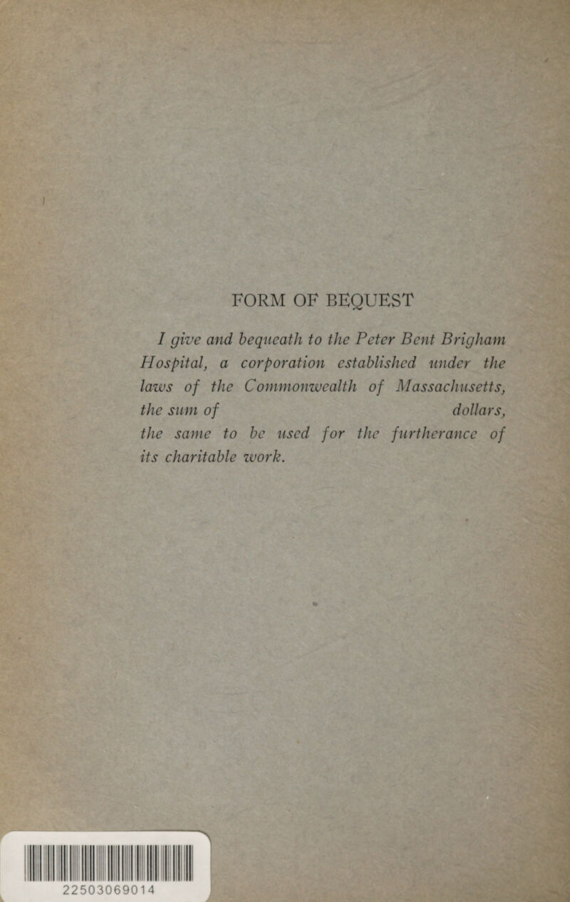 FORM OF BEQUEST 1 give and bequeath to the Peter Bent Brigham Hospital, a corporation established under the laws of the Commonwealth of Massachusetts, the sum of dollars, the same to be used for the furtherance of its charitable work. 22503069014