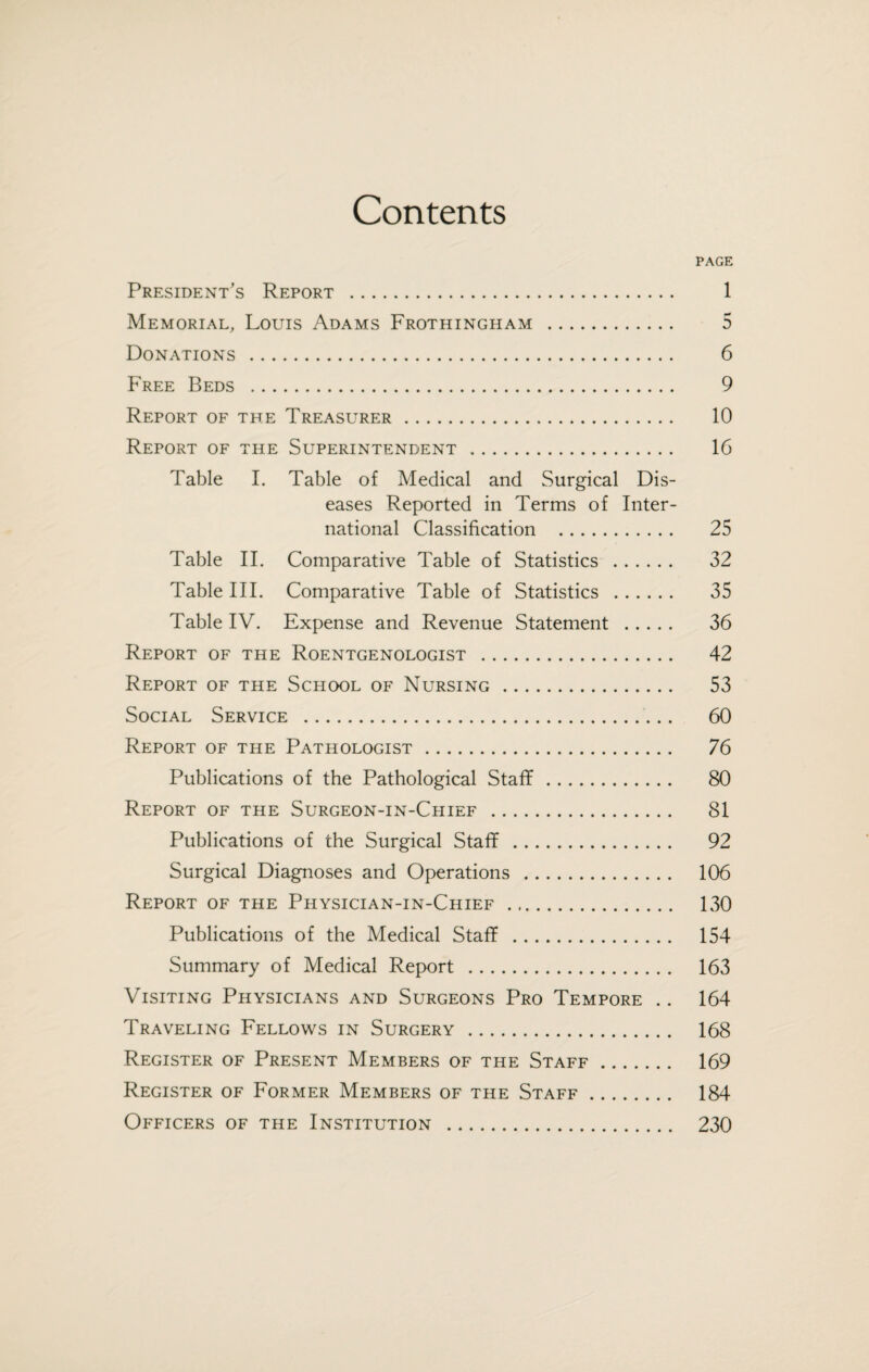 Contents PAGE President’s Report . 1 Memorial, Louis Adams Frothingham . 5 Donations . 6 Free Beds . 9 Report of the Treasurer. 10 Report of the Superintendent. 16 Table I. Table of Medical and Surgical Dis¬ eases Reported in Terms of Inter¬ national Classification . 25 Table II. Comparative Table of Statistics . 32 Table III. Comparative Table of Statistics . 35 Table IV. Expense and Revenue Statement . 36 Report of the Roentgenologist . 42 Report of the School of Nursing. 53 Social Service . 60 Report of the Pathologist. 76 Publications of the Pathological Staff. 80 Report of the Surgeon-in-Chief . 81 Publications of the Surgical Staff. 92 Surgical Diagnoses and Operations . 106 Report of the Physician-in-Chief . 130 Publications of the Medical Staff . 154 Summary of Medical Report . 163 Visiting Physicians and Surgeons Pro Tempore .. 164 Traveling Fellows in Surgery . 168 Register of Present Members of the Staff. 169 Register of Former Members of the Staff. 184 Officers of the Institution . 230