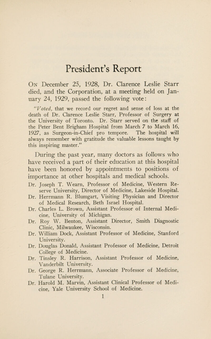 President’s Report On December 25, 1928, Dr. Clarence Leslie Starr died, and the Corporation, at a meeting held on Jan¬ uary 24, 1929, passed the following vote: “Voted, that we record our regret and sense of loss at the death of Dr. Clarence Leslie Starr, Professor of Surgery at the University of Toronto. Dr. Starr served on the staff of the Peter Bent Brigham Hospital from March 7 to March 16, 1927, as Surgeon-in-Chief pro tempore. The hospital will always remember with gratitude the valuable lessons taught by this inspiring master.” During the past year, many doctors as follows who have received a part of their education at this hospital have been honored by appointments to positions of importance at other hospitals and medical schools. Dr. Joseph T. Wearn, Professor of Medicine, Western Re¬ serve University, Director of Medicine, Lakeside Hospital. Dr. Herrmann R. Blumgart, Visiting Physician and Director of Medical Research, Beth Israel Hospital. Dr. Charles L. Brown, Assistant Professor of Internal Medi¬ cine, University of Michigan. Dr. Roy W. Benton, Assistant Director, Smith Diagnostic Clinic, Milwaukee, Wisconsin. Dr. William Dock, Assistant Professor of Medicine, Stanford University. Dr. Douglas Donald, Assistant Professor of Medicine, Detroit College of Medicine. Dr. Tinsley R. Harrison, Assistant Professor of Medicine, Vanderbilt University. Dr. George R. Herrmann, Associate Professor of Medicine, Tulane University. Dr. Harold M. Marvin, Assistant Clinical Professor of Medi¬ cine, Yale University School of Medicine.