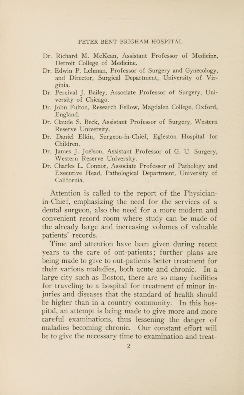 Dr. Richard M. McKean, Assistant Professor of Medicine, Detroit College of Medicine. Dr. Edwin P. Lehman, Professor of Surgery and Gynecology, and Director, Surgical Department, University of Vir¬ ginia. Dr. Percival J. Bailey, Associate Professor of Surgery, Uni¬ versity of Chicago. Dr. John Fulton, Research Fellow, Magdalen College, Oxford, England. Dr. Claude S. Beck, Assistant Professor of Surgery, Western Reserve University. Dr. Daniel Elkin, Surgeon-in-Chief, Egleston Hospital for Children. Dr. James J. Joelson, Assistant Professor of G. U. Surgery, Western Reserve University. Dr. Charles L. Connor, Associate Professor of Pathology and Executive Head, Pathological Department, University of California. Attention is called to the report of the Physician- in-Chief, emphasizing the need for the services of a dental surgeon, also the need for a more modern and convenient record room where study can be made of the already large and increasing volumes of valuable patients’ records. Time and attention have been given during recent years to the care of out-patients; further plans are being made to give to out-patients better treatment for their various maladies, both acute and chronic. In a large city such as Boston, there are so many facilities for traveling to a hospital for treatment of minor in¬ juries and diseases that the standard of health should be higher than in a country community. In this hos¬ pital, an attempt is being made to give more and more careful examinations, thus lessening the danger of maladies becoming chronic. Our constant effort will be to give the necessary time to examination and treat-