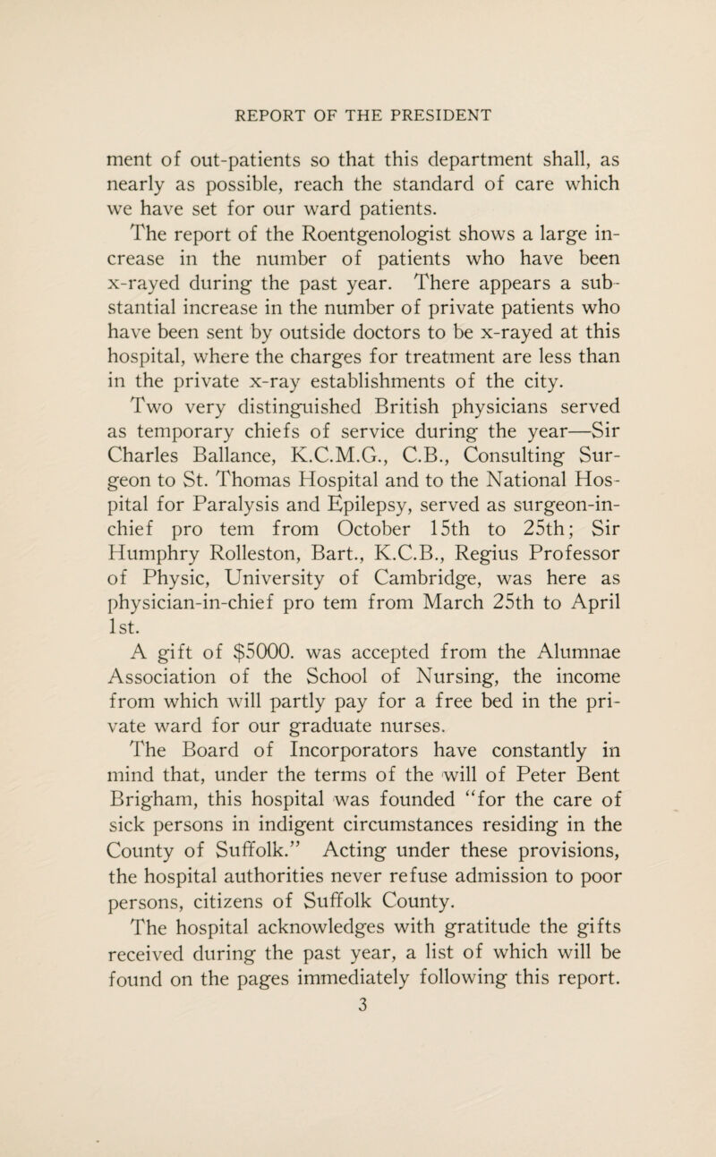 REPORT OF THE PRESIDENT ment of out-patients so that this department shall, as nearly as possible, reach the standard of care which we have set for our ward patients. The report of the Roentgenologist shows a large in¬ crease in the number of patients who have been x-rayed during the past year. There appears a sub¬ stantial increase in the number of private patients who have been sent by outside doctors to be x-rayed at this hospital, where the charges for treatment are less than in the private x-ray establishments of the city. Two very distinguished British physicians served as temporary chiefs of service during the year—Sir Charles Ballance, K.C.M.G., C.B., Consulting Sur¬ geon to St. Thomas Hospital and to the National Hos¬ pital for Paralysis and Epilepsy, served as surgeon-in¬ chief pro tern from October 15th to 25th; Sir Humphry Rolleston, Bart., K.C.B., Regius Professor of Physic, University of Cambridge, was here as physician-in-chief pro tern from March 25th to April 1st. A gift of $5000. was accepted from the Alumnae Association of the School of Nursing, the income from which will partly pay for a free bed in the pri¬ vate ward for our graduate nurses. The Board of Incorporators have constantly in mind that, under the terms of the will of Peter Bent Brigham, this hospital was founded “for the care of sick persons in indigent circumstances residing in the County of Suffolk.” Acting under these provisions, the hospital authorities never refuse admission to poor persons, citizens of Suffolk County. The hospital acknowledges with gratitude the gifts received during the past year, a list of which will be found on the pages immediately following this report.