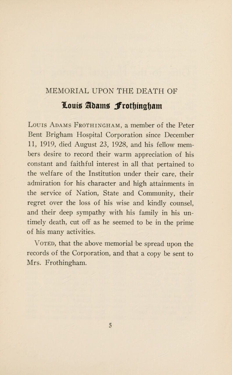 MEMORIAL UPON THE DEATH OF Homs Sbatng Jfrotfjingfjam Louis Adams Frothingham, a member of the Peter Bent Brigham Hospital Corporation since December 11, 1919, died August 23, 1928, and his fellow mem¬ bers desire to record their warm appreciation of his constant and faithful interest in all that pertained to the welfare of the Institution under their care, their admiration for his character and high attainments in the service of Nation, State and Community, their regret over the loss of his wise and kindly counsel, and their deep sympathy with his family in his un¬ timely death, cut off as he seemed to be in the prime of his many activities. VotEd, that the above memorial be spread upon the records of the Corporation, and that a copy be sent to Mrs. Frothingham.