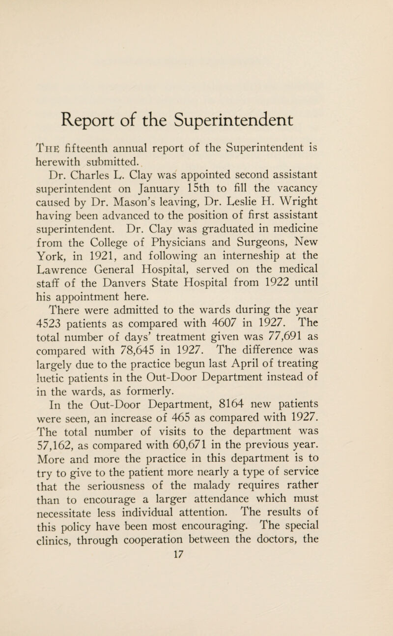 Report of the Superintendent The fifteenth annual report of the Superintendent is herewith submitted. Dr. Charles L. Clay was appointed second assistant superintendent on January 15th to fill the vacancy caused by Dr. Mason's leaving, Dr. Leslie H. Wright having been advanced to the position of first assistant superintendent. Dr. Clay was graduated in medicine from the College of Physicians and Surgeons, New York, in 1921, and following an interneship at the Lawrence General Hospital, served on the medical staff of the Danvers State Hospital from 1922 until his appointment here. There were admitted to the wards during the year 4523 patients as compared with 4607 in 1927. The total number of days' treatment given was 77,691 as compared with 78,645 in 1927. The difference was largely due to the practice begun last April of treating luetic patients in the Out-Door Department instead of in the wards, as formerly. In the Out-Door Department, 8164 new patients were seen, an increase of 465 as compared with 1927. The total number of visits to the department was 57,162, as compared with 60,671 in the previous year. More and more the practice in this department is to try to give to the patient more nearly a type of service that the seriousness of the malady requires rather than to encourage a larger attendance which must necessitate less individual attention. The results of this policy have been most encouraging. The special clinics, through cooperation between the doctors, the