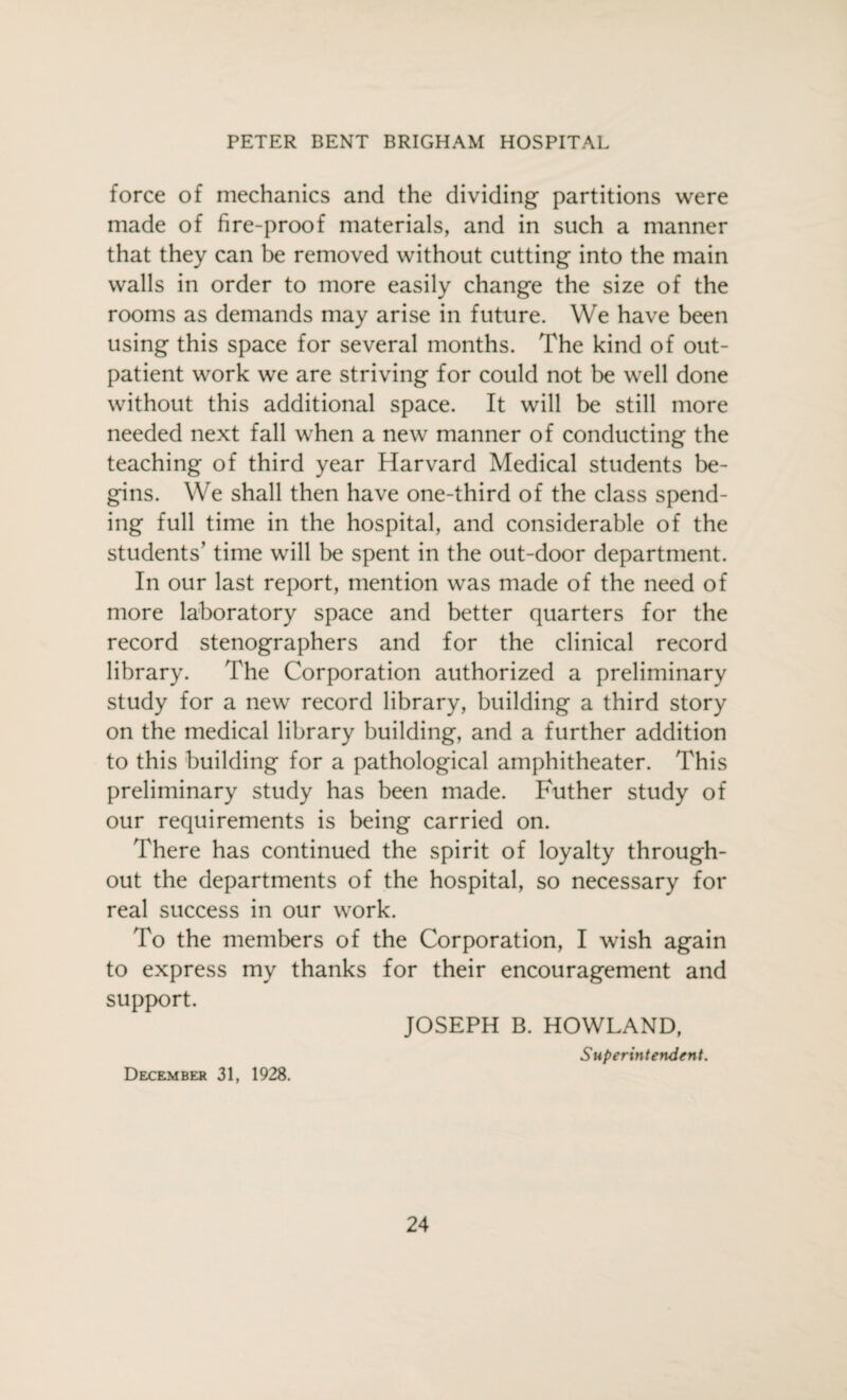 force of mechanics and the dividing partitions were made of fire-proof materials, and in such a manner that they can be removed without cutting into the main walls in order to more easily change the size of the rooms as demands may arise in future. We have been using this space for several months. The kind of out¬ patient work we are striving for could not be well done without this additional space. It will be still more needed next fall when a new manner of conducting the teaching of third year Harvard Medical students be¬ gins. We shall then have one-third of the class spend¬ ing full time in the hospital, and considerable of the students’ time will be spent in the out-door department. In our last report, mention was made of the need of more laboratory space and better quarters for the record stenographers and for the clinical record library. The Corporation authorized a preliminary study for a new record library, building a third story on the medical library building, and a further addition to this building for a pathological amphitheater. This preliminary study has been made. Futher study of our requirements is being carried on. There has continued the spirit of loyalty through¬ out the departments of the hospital, so necessary for real success in our work. To the members of the Corporation, I wish again to express my thanks for their encouragement and support. JOSEPH B. HOWLAND, Superintendent. December 31, 1928.