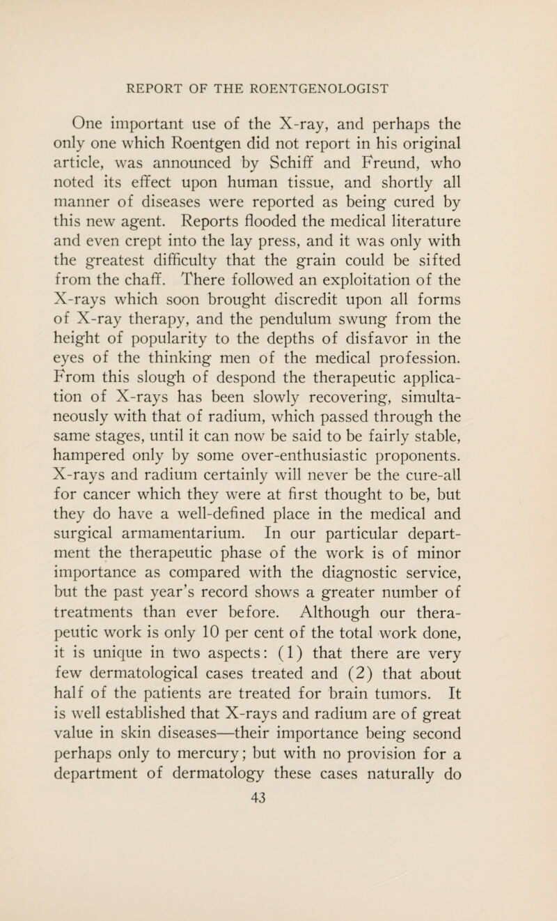 One important use of the X-ray, and perhaps the only one which Roentgen did not report in his original article, was announced by Schiff and Freund, who noted its effect upon human tissue, and shortly all manner of diseases were reported as being cured by this new agent. Reports flooded the medical literature and even crept into the lay press, and it was only with the greatest difficulty that the grain could be sifted from the chaff. There followed an exploitation of the X-rays which soon brought discredit upon all forms of X-ray therapy, and the pendulum swung from the height of popularity to the depths of disfavor in the eyes of the thinking men of the medical profession. From this slough of despond the therapeutic applica¬ tion of X-rays has been slowly recovering, simulta¬ neously with that of radium, which passed through the same stages, until it can now be said to be fairly stable, hampered only by some over-enthusiastic proponents. X-rays and radium certainly will never be the cure-all for cancer which they were at first thought to be, but they do have a well-defined place in the medical and surgical armamentarium. In our particular depart¬ ment the therapeutic phase of the work is of minor importance as compared with the diagnostic service, but the past year’s record shows a greater number of treatments than ever before. Although our thera¬ peutic work is only 10 per cent of the total work done, it is unique in two aspects: (1) that there are very few dermatological cases treated and (2) that about half of the patients are treated for brain tumors. It is well established that X-rays and radium are of great value in skin diseases—their importance being second perhaps only to mercury; but with no provision for a department of dermatology these cases naturally do