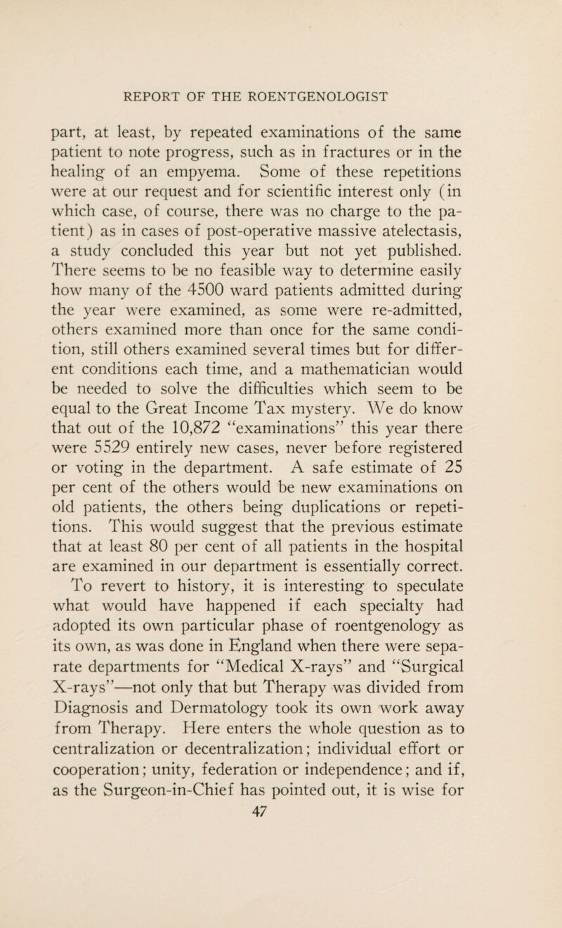 part, at least, by repeated examinations of the same patient to note progress, such as in fractures or in the healing of an empyema. Some of these repetitions were at our request and for scientific interest only (in which case, of course, there was no charge to the pa¬ tient) as in cases of post-operative massive atelectasis, a study concluded this year but not yet published. There seems to be no feasible way to determine easily how many of the 4500 ward patients admitted during the year were examined, as some were re-admitted, others examined more than once for the same condi¬ tion, still others examined several times but for differ¬ ent conditions each time, and a mathematician would be needed to solve the difficulties which seem to be equal to the Great Income Tax mystery. We do know that out of the 10,872 examinations” this year there were 5529 entirely new cases, never before registered or voting in the department. A safe estimate of 25 per cent of the others would be new examinations on old patients, the others being duplications or repeti¬ tions. This would suggest that the previous estimate that at least 80 per cent of all patients in the hospital are examined in our department is essentially correct. To revert to history, it is interesting to speculate what would have happened if each specialty had adopted its own particular phase of roentgenology as its own, as was done in England when there were sepa¬ rate departments for Medical X-rays” and Surgical X-rays”—not only that but Therapy was divided from Diagnosis and Dermatology took its own work away from Therapy. Here enters the whole question as to centralization or decentralization; individual effort or cooperation; unity, federation or independence; and if, as the Surgeon-in-Chief has pointed out, it is wise for