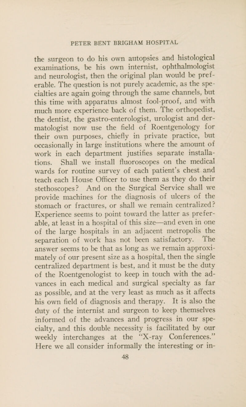 the surgeon to do his own autopsies and histological examinations, be his own internist, ophthalmologist and neurologist, then the original plan would be pref¬ erable. The question is not purely academic, as the spe¬ cialties are again going through the same channels, but this time with apparatus almost fool-proof, and with much more experience back of them. The orthopedist, the dentist, the gastro-enterologist, urologist and der¬ matologist now use the field of Roentgenology for their own purposes, chiefly in private practice, but occasionally in large institutions where the amount of work in each department justifies separate installa¬ tions. Shall we install fluoroscopes on the medical wards for routine survey of each patient's chest and teach each House Officer to use them as they do their stethoscopes? And on the Surgical Service shall we provide machines for the diagnosis of ulcers of the stomach or fractures, or shall we remain centralized? Experience seems to point toward the latter as prefer¬ able, at least in a hospital of this size—and even in one of the large hospitals in an adjacent metropolis the separation of work has not been satisfactory. The answer seems to be that as long as we remain approxi¬ mately of our present size as a hospital, then the single centralized department is best, and it must be the duty of the Roentgenologist to keep in touch with the ad¬ vances in each medical and surgical specialty as far as possible, and at the very least as much as it afifects his own field of diagnosis and therapy. It is also the duty of the internist and surgeon to keep themselves informed of the advances and progress in our spe¬ cialty, and this double necessity is facilitated by our weekly interchanges at the “X-ray Conferences.” Here we all consider informally the interesting or in-