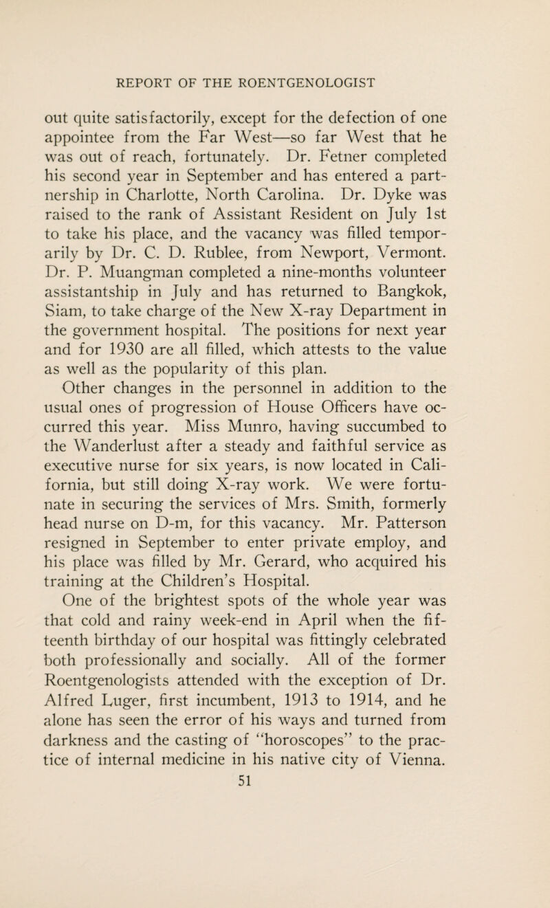 out quite satisfactorily, except for the defection of one appointee from the Far West—so far West that he was out of reach, fortunately. Dr. Fetner completed his second year in September and has entered a part¬ nership in Charlotte, North Carolina. Dr. Dyke was raised to the rank of Assistant Resident on July 1st to take his place, and the vacancy was filled tempor¬ arily by Dr. C. D. Rublee, from Newport, Vermont. Dr. P. Muangman completed a nine-months volunteer assistant ship in July and has returned to Bangkok, Siam, to take charge of the New X-ray Department in the government hospital. The positions for next year and for 1930 are all filled, which attests to the value as well as the popularity of this plan. Other changes in the personnel in addition to the usual ones of progression of House Officers have oc¬ curred this year. Miss Munro, having succumbed to the Wanderlust after a steady and faithful service as executive nurse for six years, is now located in Cali¬ fornia, but still doing X-ray work. We were fortu¬ nate in securing the services of Mrs. Smith, formerly head nurse on D-m, for this vacancy. Mr. Patterson resigned in September to enter private employ, and his place was filled by Mr. Gerard, who acquired his training at the Children’s Hospital. One of the brightest spots of the whole year was that cold and rainy week-end in April when the fif¬ teenth birthday of our hospital was fittingly celebrated both professionally and socially. All of the former Roentgenologists attended with the exception of Dr. Alfred Luger, first incumbent, 1913 to 1914, and he alone has seen the error of his ways and turned from darkness and the casting of “horoscopes” to the prac¬ tice of internal medicine in his native city of Vienna.