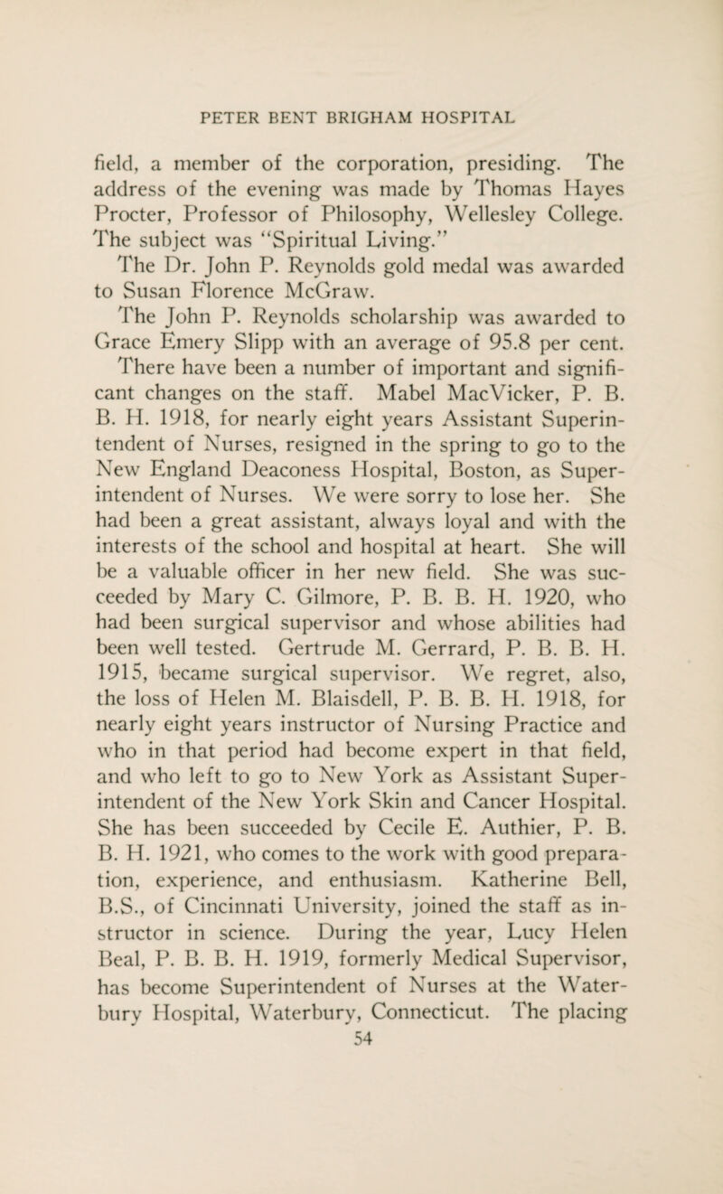 field, a member of the corporation, presiding. The address of the evening was made by Thomas Hayes Procter, Professor of Philosophy, Wellesley College. The subject was “Spiritual Living.,, The Dr. John P. Reynolds gold medal was awarded to Susan Florence McGraw. The John P. Reynolds scholarship was awarded to Grace Emery Slipp with an average of 95.8 per cent. There have been a number of important and signifi¬ cant changes on the staff. Mabel MacVicker, P. B. B. H. 1918, for nearly eight years Assistant Superin¬ tendent of Nurses, resigned in the spring to go to the New England Deaconess Hospital, Boston, as Super¬ intendent of Nurses. We were sorry to lose her. She had been a great assistant, always loyal and with the interests of the school and hospital at heart. She will be a valuable officer in her new field. She was suc¬ ceeded by Mary C. Gilmore, P. B. B. H. 1920, who had been surgical supervisor and whose abilities had been well tested. Gertrude M. Gerrard, P. B. B. H. 1915, became surgical supervisor. We regret, also, the loss of Helen M. Blaisdell, P. B. B. H. 1918, for nearly eight years instructor of Nursing Practice and who in that period had become expert in that field, and who left to go to New York as Assistant Super¬ intendent of the New York Skin and Cancer Hospital. She has been succeeded by Cecile E. Authier, P. B. B. H. 1921, who comes to the work with good prepara¬ tion, experience, and enthusiasm. Katherine Bell, B.S., of Cincinnati University, joined the staff as in¬ structor in science. During the year, Lucy Helen Beal, P. B. B. H. 1919, formerly Medical Supervisor, has become Superintendent of Nurses at the Water- bury Hospital, Waterbury, Connecticut. The placing