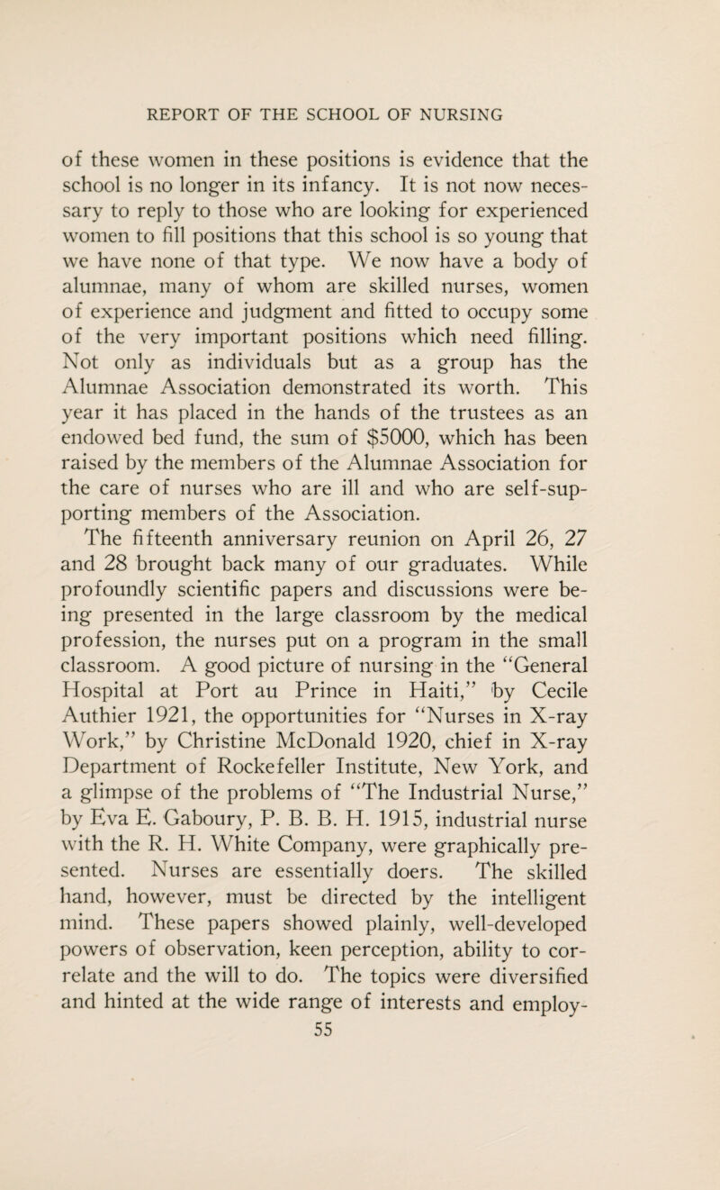 of these women in these positions is evidence that the school is no longer in its infancy. It is not now neces¬ sary to reply to those who are looking for experienced women to fill positions that this school is so young that we have none of that type. We now have a body of alumnae, many of whom are skilled nurses, women of experience and judgment and fitted to occupy some of the very important positions which need filling. Not only as individuals but as a group has the Alumnae Association demonstrated its worth. This year it has placed in the hands of the trustees as an endowed bed fund, the sum of $5000, which has been raised by the members of the Alumnae Association for the care of nurses who are ill and who are self-sup¬ porting members of the Association. The fifteenth anniversary reunion on April 26, 27 and 28 brought back many of our graduates. While profoundly scientific papers and discussions were be¬ ing presented in the large classroom by the medical profession, the nurses put on a program in the small classroom. A good picture of nursing in the “General Hospital at Port au Prince in Haiti,” by Cecile Authier 1921, the opportunities for “Nurses in X-ray Work,” by Christine McDonald 1920, chief in X-ray Department of Rockefeller Institute, New York, and a glimpse of the problems of “The Industrial Nurse,” by Eva E. Gaboury, P. B. B. H. 1915, industrial nurse with the R. H. White Company, were graphically pre¬ sented. Nurses are essentially doers. The skilled hand, however, must be directed by the intelligent mind. These papers showed plainly, well-developed powers of observation, keen perception, ability to cor¬ relate and the will to do. The topics were diversified and hinted at the wide range of interests and employ-