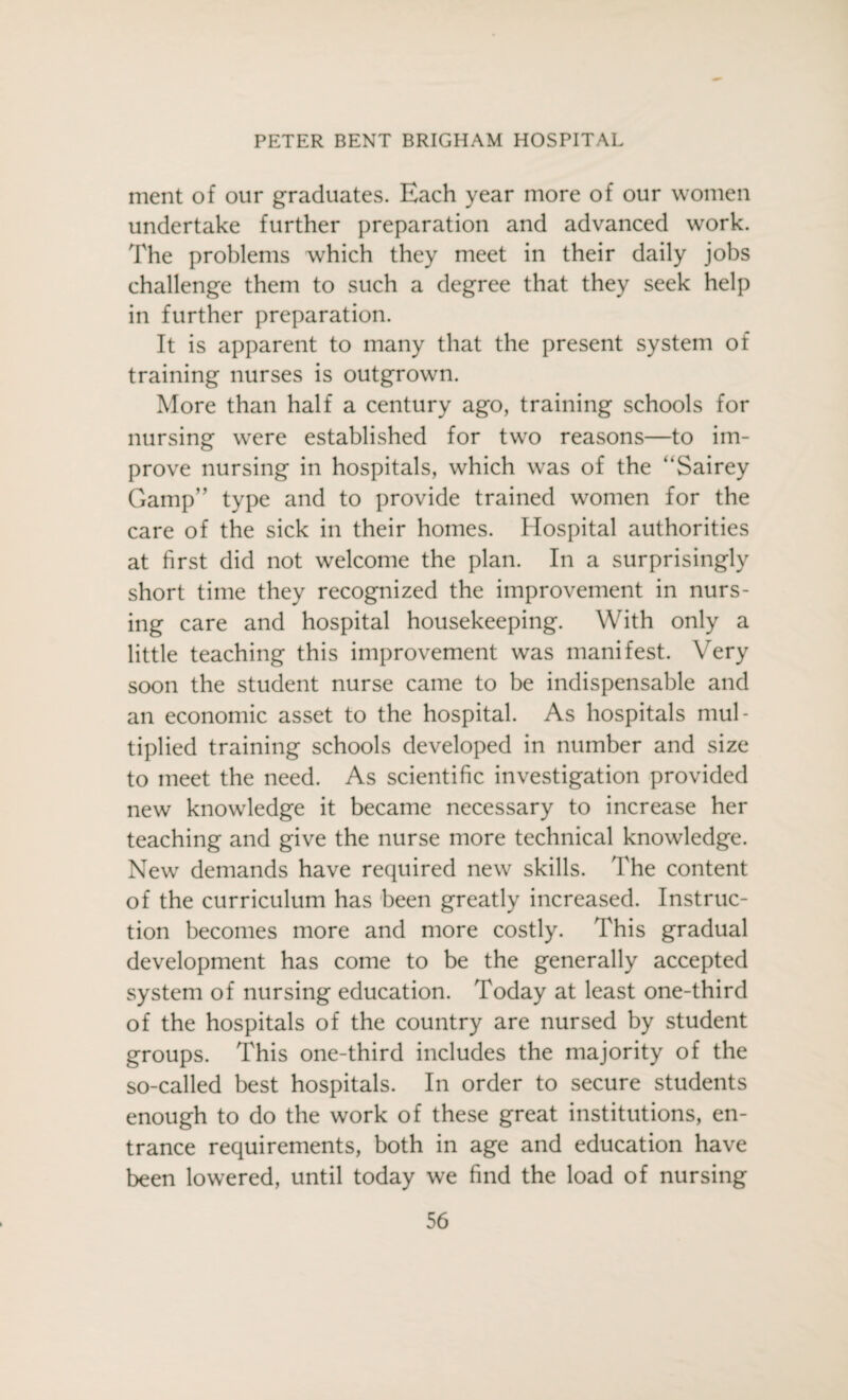 ment of our graduates. Each year more of our women undertake further preparation and advanced work. The problems which they meet in their daily jobs challenge them to such a degree that they seek help in further preparation. It is apparent to many that the present system of training nurses is outgrown. More than half a century ago, training schools for nursing were established for two reasons—to im¬ prove nursing in hospitals, which was of the “Sairey Gamp” type and to provide trained women for the care of the sick in their homes. Hospital authorities at first did not welcome the plan. In a surprisingly short time they recognized the improvement in nurs¬ ing care and hospital housekeeping. With only a little teaching this improvement was manifest. Very soon the student nurse came to be indispensable and an economic asset to the hospital. As hospitals mul¬ tiplied training schools developed in number and size to meet the need. As scientific investigation provided new knowledge it became necessary to increase her teaching and give the nurse more technical knowledge. New demands have required new skills. The content of the curriculum has been greatly increased. Instruc¬ tion becomes more and more costly. This gradual development has come to be the generally accepted system of nursing education. Today at least one-third of the hospitals of the country are nursed by student groups. This one-third includes the majority of the so-called best hospitals. In order to secure students enough to do the work of these great institutions, en¬ trance requirements, both in age and education have been lowered, until today we find the load of nursing