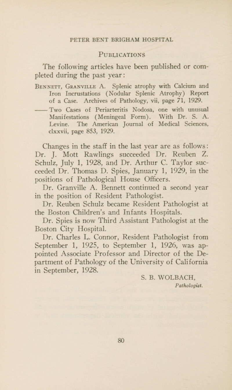 Publications The following articles have been published or com¬ pleted during the past year: Bennett, Granville A. Splenic atrophy with Calcium and Iron Incrustations (Nodular Splenic Atrophy) Report of a Case. Archives of Pathology, vii, page 71, 1929. -Two Cases of Periarteritis Nodosa, one with unusual Manifestations (Meningeal Form). With Dr. S. A. Levine. The American Journal of Medical Sciences, clxxvii, page 853, 1929. Changes in the staff in the last year are as follows: Dr. J. Mott Rawlings succeeded Dr. Reuben Z. Schulz, July 1, 1928, and Dr. Arthur C. Taylor suc¬ ceeded Dr. Thomas D. Spies, January 1, 1929, in the positions of Pathological House Officers. Dr. Granville A. Bennett continued a second year in the position of Resident Pathologist. Dr. Reuben Schulz became Resident Pathologist at the Boston Children’s and Infants Hospitals. Dr. Spies is now Third Assistant Pathologist at the Boston City Hospital. Dr. Charles L. Connor, Resident Pathologist from September 1, 1925, to September 1, 1926, was ap¬ pointed Associate Professor and Director of the De¬ partment of Pathology of the University of California in September, 1928. S. B. WOLBACH, Pathologist.