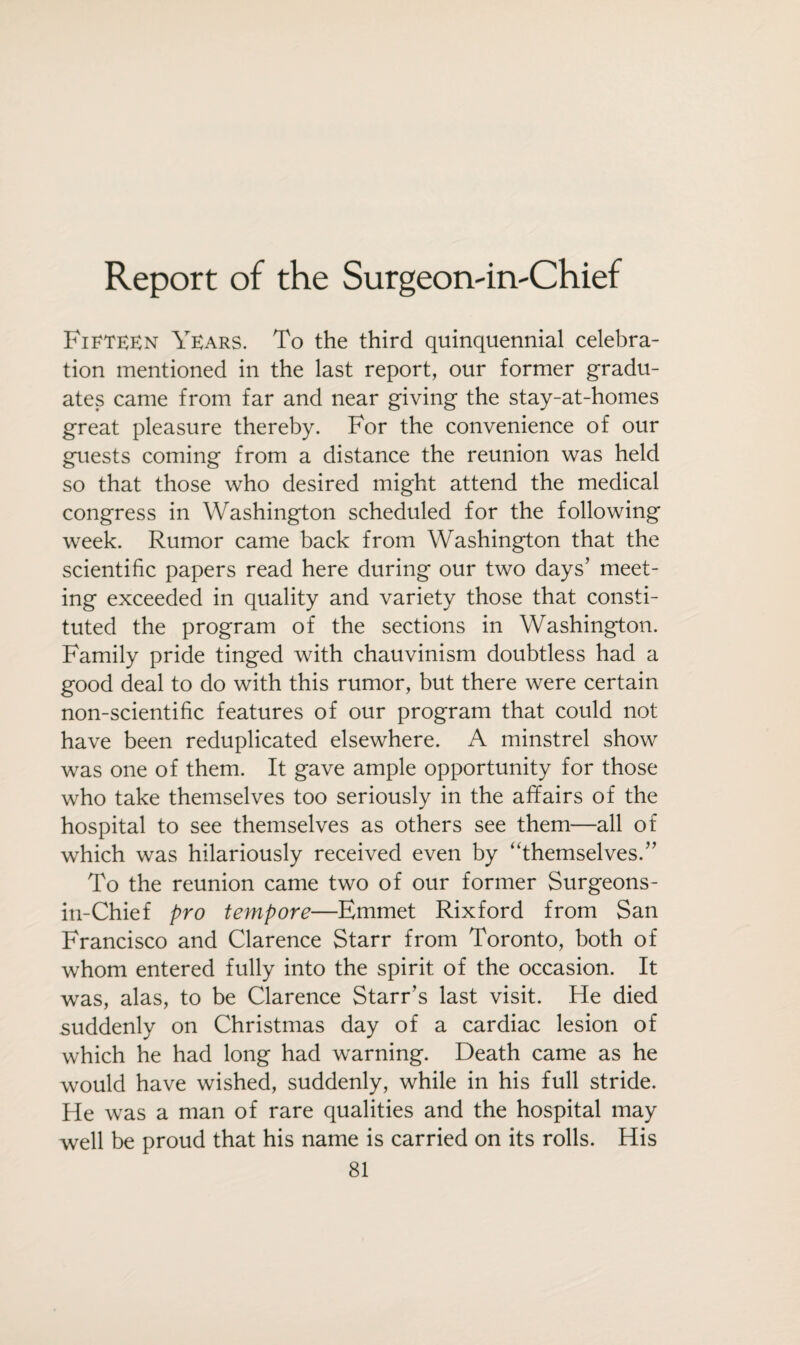 Report of the Surgeon'irvChief Fifteen Years. To the third quinquennial celebra¬ tion mentioned in the last report, our former gradu¬ ates came from far and near giving the stay-at-homes great pleasure thereby. For the convenience of our guests coming from a distance the reunion was held so that those who desired might attend the medical congress in Washington scheduled for the following week. Rumor came back from Washington that the scientific papers read here during our two days’ meet¬ ing exceeded in quality and variety those that consti¬ tuted the program of the sections in Washington. Family pride tinged with chauvinism doubtless had a good deal to do with this rumor, but there were certain non-scientific features of our program that could not have been reduplicated elsewhere. A minstrel show was one of them. It gave ample opportunity for those who take themselves too seriously in the affairs of the hospital to see themselves as others see them—all of which was hilariously received even by ‘‘themselves.” To the reunion came two of our former Surgeons- iti-Chief pro tempore—Emmet Rixford from San Francisco and Clarence Starr from Toronto, both of whom entered fully into the spirit of the occasion. It was, alas, to be Clarence Starr’s last visit. He died suddenly on Christmas day of a cardiac lesion of which he had long had warning. Death came as he would have wished, suddenly, while in his full stride. He was a man of rare qualities and the hospital may well be proud that his name is carried on its rolls. His