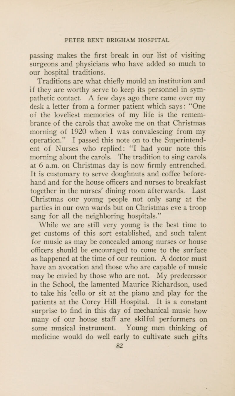 passing makes the first break in our list of visiting surgeons and physicians who have added so much to our hospital traditions. Traditions are what chiefly mould an institution and if they are worthy serve to keep its personnel in sym¬ pathetic contact. A few days ago there came over my desk a letter from a former patient which says: “One of the loveliest memories of my life is the remem¬ brance of the carols that awoke me on that Christmas morning of 1920 when I was convalescing from my operation.’’ I passed this note on to the Superintend¬ ent of Nurses who replied: “I had your note this morning about the carols. The tradition to sing carols at 6 a.m. on Christmas day is now firmly entrenched. It is customary to serve doughnuts and coffee before¬ hand and for the house officers and nurses to breakfast together in the nurses’ dining room afterwards. Last Christmas our young people not only sang at the parties in our own wards but on Christmas eve a troop sang for all the neighboring hospitals.” While we are still very young is the best time to get customs of this sort established, and such talent for music as may be concealed among nurses or house officers should be encouraged to come to the surface as happened at the time of our reunion. A doctor must have an avocation and those who are capable of music may be envied by those who are not. My predecessor in the School, the lamented Maurice Richardson, used to take his ’cello or sit at the piano and play for the patients at the Corey Hill Hospital. It is a constant surprise to find in this day of mechanical music how many of our house staff are skilful performers on some musical instrument. Young men thinking of medicine would do well early to cultivate such gifts