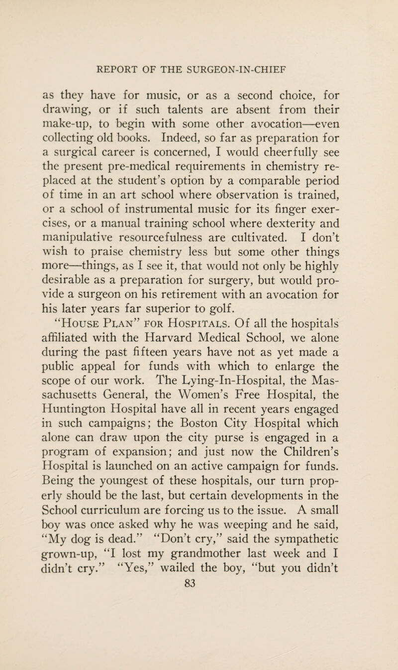 as they have for music, or as a second choice, for drawing, or if such talents are absent from their make-up, to begin with some other avocation—even collecting old books. Indeed, so far as preparation for a surgical career is concerned, I would cheerfully see the present pre-medical requirements in chemistry re¬ placed at the student’s option by a comparable period of time in an art school where observation is trained, or a school of instrumental music for its finger exer¬ cises, or a manual training school where dexterity and manipulative resourcefulness are cultivated. I don’t wish to praise chemistry less but some other things more—things, as I see it, that would not only be highly desirable as a preparation for surgery, but would pro¬ vide a surgeon on his retirement with an avocation for his later years far superior to golf. “House Plan” for Hospitals. Of all the hospitals affiliated with the Harvard Medical School, we alone during the past fifteen years have not as yet made a public appeal for funds with which to enlarge the scope of our work. The Lying-in-Hospital, the Mas¬ sachusetts General, the Women’s Free Hospital, the Huntington Hospital have all in recent years engaged in such campaigns; the Boston City Hospital which alone can draw upon the city purse is engaged in a program of expansion; and just now the Children’s Hospital is launched on an active campaign for funds. Being the youngest of these hospitals, our turn prop¬ erly should be the last, but certain developments in the School curriculum are forcing us to the issue. A small boy was once asked why he was weeping and he said, “My dog is dead.” “Don’t cry,” said the sympathetic grown-up, “I lost my grandmother last week and I didn’t cry.” “Yes,” wailed the boy, “but you didn’t