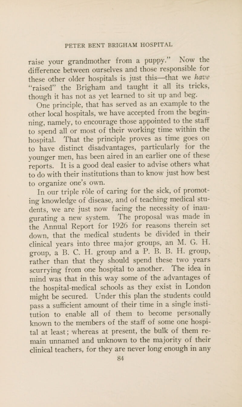 raise your grandmother from a puppy.” Now the difference between ourselves and those responsible for these other older hospitals is just this—that we have “raised” the Brigham and taught it all its tricks, though it has not as yet learned to sit up and beg. One principle, that has served as an example to the other local hospitals, we have accepted from the begin¬ ning, namely, to encourage those appointed to the staff to spend all or most of their working time within the hospital. That the principle proves as time goes on to have distinct disadvantages, particularly for the younger men, has been aired in an earlier one of these reports. It is a good deal easier to advise others what to do with their institutions than to know just how best to organize one’s own. In our triple role of caring for the sick, of promot- ing knowledge of disease, and of teaching medical stu¬ dents, we are just now facing the necessity of inau¬ gurating a new system. The proposal was made in the Annual Report for 1926 for reasons therein set down, that the medical students be divided in their clinical years into three major groups, an M. G. H. group, a B. C. H. group and a P. B. B. H. group, rather than that they should spend these two years scurrving from one hospital to another. I he idea in mind was that in this way some of the advantages of the hospital-medical schools as they exist in London might be secured. Under this plan the students could pass a sufficient amount of their time in a single insti¬ tution to enable all of them to become personally known to the members of the staff of some one hospi¬ tal at least; whereas at present, the bulk of them re¬ main unnamed and unknown to the majority of their clinical teachers, for they are never long enough in any