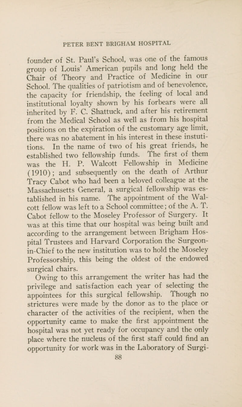 founder of St. Paul’s School, was one of the famous group of Louis’ American pupils and long held the Chair of Theory and Practice of Medicine in our School. The qualities of patriotism and of benevolence, the capacity for friendship, the feeling of local and institutional loyalty shown by his forbears were all inherited by F. C. Shattuck, and after his retirement from the Medical School as well as from his hospital positions on the expiration of the customary age limit, there was no abatement in his interest in these instuti- tions. In the name of two of his great friends, he established two fellowship funds. The first of them was the H. P. Walcott Fellowship in Medicine (1910); and subsequently on the death of Arthur Tracy Cabot who had been a beloved colleague at the Massachusetts General, a surgical fellowship was es¬ tablished in his name. The appointment of the Wal¬ cott fellow was left to a School committee; of the A. T. Cabot fellow to the Moseley Professor of Surgery. It was at this time that our hospital was being built and according to the arrangement between Brigham Hos¬ pital Trustees and Harvard Corporation the Surgeon- in-Chief to the new institution was to hold the Moseley Professorship, this being the oldest of the endowed surgical chairs. Owing to this arrangement the writer has had the privilege and satisfaction each year of selecting the appointees for this surgical fellowship. Though no strictures were made by the donor as to the place or character of the activities of the recipient, when the opportunity came to make the first appointment the hospital was not yet ready for occupancy and the only place where the nucleus of the first staff could find an opportunity for work was in the Laboratory of Surgi-