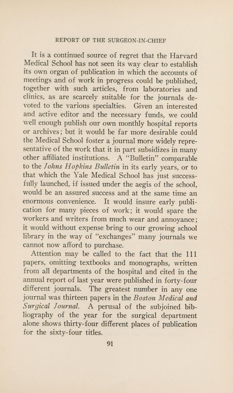 It is a continued source of regret that the Harvard Medical School has not seen its way clear to establish its own organ of publication in which the accounts of meetings and of work in progress could be published, together with such articles, from laboratories and clinics, as are scarcely suitable for the journals de¬ voted to the various specialties. Given an interested and active editor and the necessary funds, we could well enough publish our own monthly hospital reports or archives; but it would be far more desirable could the Medical School foster a journal more widely repre¬ sentative of the work that it in part subsidizes in many other affiliated institutions. A “Bulletin” comparable to the Johns Hopkins Bulletin in its early years, or to that which the Yale Medical School has just success¬ fully launched, if issued under the aegis of the school, would be an assured success and at the same time an enormous convenience. It would insure early publi¬ cation for many pieces of work; it would spare the workers and writers from much wear and annoyance; it would without expense bring to our growing school library in the way of “exchanges” many journals we cannot now afford to purchase. Attention may be called to the fact that the 111 papers, omitting textbooks and monographs, written from all departments of the hospital and cited in the annual report of last year were published in forty-four different journals. The greatest number in any one journal was thirteen papers in the Boston Medical and Surgical Journal. A perusal of the subjoined bib¬ liography of the year for the surgical department alone shows thirty-four different places of publication for the sixty-four titles.