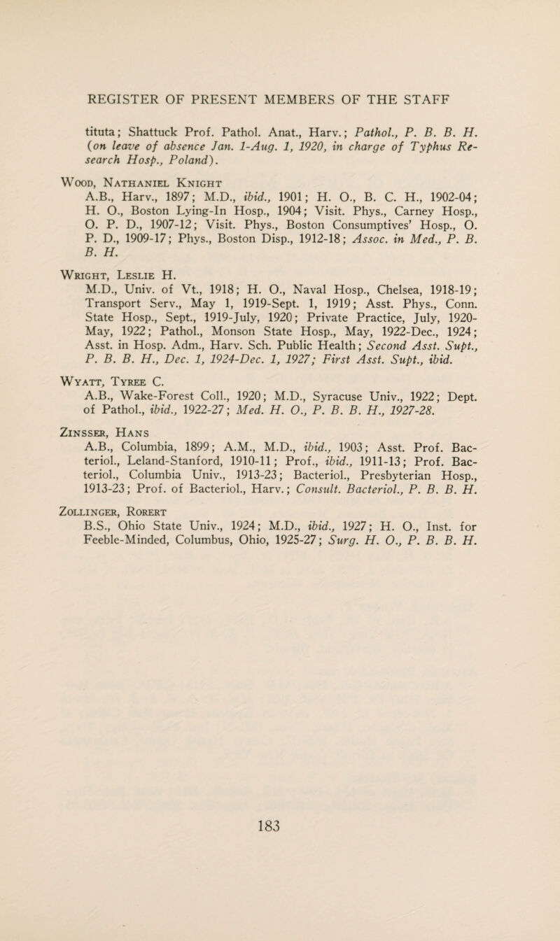 tituta; Shattuck Prof. Pathol. Anat., Harv.; Pathol., P. B. B. H. (on leave of absence Jan. 1-Ang. 1, 1920, in charge of Typhus Re¬ search Hosp., Poland). Wood, Nathaniel Knight A. B., Harv., 1897; M.D., ibid., 1901; H. O., B. C. H., 1902-04; H. O., Boston Lying-In Hosp., 1904; Visit. Phys., Carney Hosp., O. P. D., 1907-12; Visit. Phys., Boston Consumptives’ Hosp., O. P. D., 1909-17; Phys., Boston Disp., 1912-18; Assoc, in Med., P. B. B. H. Wright, Leslie H. M.D., Univ. of Vt., 1918; H. O., Naval Hosp., Chelsea, 1918-19; Transport Serv., May 1, 1919-Sept. 1, 1919; Asst. Phys., Conn. State Hosp., Sept., 1919-July, 1920; Private Practice, July, 1920- May, 1922; Pathol., Monson State Hosp., May, 1922-Dec., 1924; Asst, in Hosp. Adm., Harv. Sch. Public Health; Second Asst. Supt., P. B. B. H., Dec. 1, 1924-Dec. 1, 1927; First Asst. Supt., ibid. Wyatt, Tyree C. A.B., Wake-Forest Coll., 1920; M.D., Syracuse Univ., 1922; Dept, of Pathol., ibid., 1922-27; Med. H. O., P. B. B. H., 1927-28. Zinsser, Hans A. B., Columbia, 1899; A.M., M.D., ibid., 1903; Asst. Prof. Bac- teriol., Leland-Stanford, 1910-11; Prof., ibid., 1911-13; Prof. Bac¬ terid., Columbia Univ., 1913-23; Bacterid., Presbyterian Hosp., 1913-23; Prof, of Bacterid., Harv.; Consult. Bacteriol., P. B. B. H. Zollinger, Rorert B. S., Ohio State Univ., 1924; M.D., ibid., 1927; H. O., Inst, for Feeble-Minded, Columbus, Ohio, 1925-27; Surg. H. O., P. B. B. H.