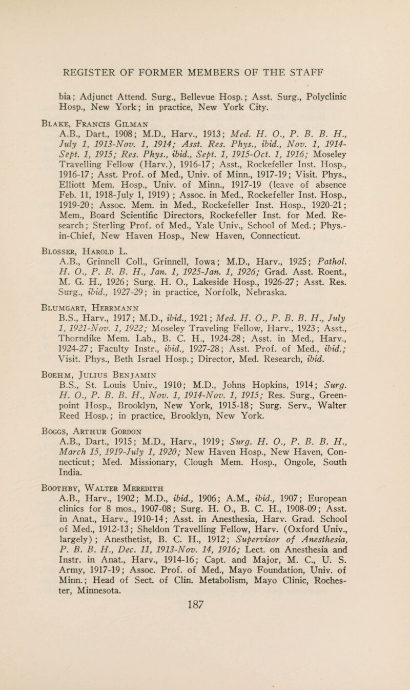 bia; Adjunct Attend. Surg., Bellevue Hosp.; Asst. Surg., Polyclinic Hosp., New York; in practice, New York City. Blake, Francis Gilman A.B., Dart., 1908; M.D., Harv., 1913; Med. H. O., P. B. B. H., July 1, 1913-Nov. 1, 1914; Asst. Res. Phys., ibid., Nov. 1, 1914- Sept. 1, 1915; Res. Phys., ibid., Sept. 1, 1915-Oct. 1, 1916; Moseley Travelling Fellow (Harv.), 1916-17; Asst., Rockefeller Inst. Hosp., 1916-17; Asst. Prof, of Med., Univ. of Minn., 1917-19; Visit. Phys., Elliott Mem. Hosp., Univ. of Minn., 1917-19 (leave of absence Feb. 11, 1918-July 1, 1919) ; Assoc, in Med., Rockefeller Inst. Hosp., 1919-20; Assoc. Mem. in Med., Rockefeller Inst. Hosp., 1920-21; Mem., Board Scientific Directors, Rockefeller Inst, for Med. Re¬ search ; Sterling Prof, of Med., Yale Univ., School of Med.; Phys.- in-Chief, New Haven Hosp., New Haven, Connecticut. Blosser, Harold L. A. B., Grinnell Coll., Grinnell, Iowa; M.D., Harv., 1925; Pathol. H. O., P. B. B. H., Jan. 1, 1925-Jan. 1, 1926; Grad. Asst. Roent., M. G. H., 1926; Surg. H. O., Lakeside Hosp., 1926-27; Asst. Res. Surg., ibid., 1927-29; in practice, Norfolk, Nebraska. Blumgart, Herrmann B. S., Harv., 1917; M.D., ibid., 1921; Med. H. O., P. B. B. H., July I, 1921-Nov. 1, 1922; Moseley Traveling Fellow, Harv., 1923; Asst., Thorndike Mem. Lab., B. C. H., 1924-28; Asst, in Med., Harv., 1924-27; Faculty Instr., ibid., 1927-28; Asst. Prof, of Med., ibid.; Visit. Phys., Beth Israel Hosp.; Director, Med. Research, ibid. Boehm, Julius Benjamin B.S., St. Louis Univ., 1910; M.D., Johns Hopkins, 1914; Surg. H. O., P. B. B. H., Nov. 1, 1914-Nov. 1, 1915; Res. Surg., Green- point Hosp., Brooklyn, New York, 1915-18; Surg. Serv., Walter Reed Hosp.; in practice, Brooklyn, New York. Boggs, Arthur Gordon A.B., Dart., 1915; M.D., Harv., 1919; Surg. H. O., P. B. B. H., March 15, 1919-July 1, 1920; New Haven Hosp., New Haven, Con¬ necticut ; Med. Missionary, Clough Mem. Hosp., Ongole, South India. Boothby, Walter Meredith A.B., Harv., 1902; M.D., ibid., 1906; A.M., ibid., 1907; European clinics for 8 mos., 1907-08; Surg. H. O., B. C. H., 1908-09; Asst, in Anat., Harv., 1910-14; Asst, in Anesthesia, Harv. Grad. School of Med., 1912-13; Sheldon Travelling Fellow, Harv. (Oxford Univ., largely); Anesthetist, B. C. H., 1912; Supervisor of Anesthesia, P. B. B. H., Dec. 11, 1913-Nov. 14, 1916; Lect. on Anesthesia and Instr. in Anat., Harv., 1914-16; Capt. and Major, M. C., U. S. Army, 1917-19; Assoc. Prof, of Med., Mayo Foundation, Univ. of Minn.; Head of Sect, of Clin. Metabolism, Mayo Clinic, Roches¬ ter, Minnesota.