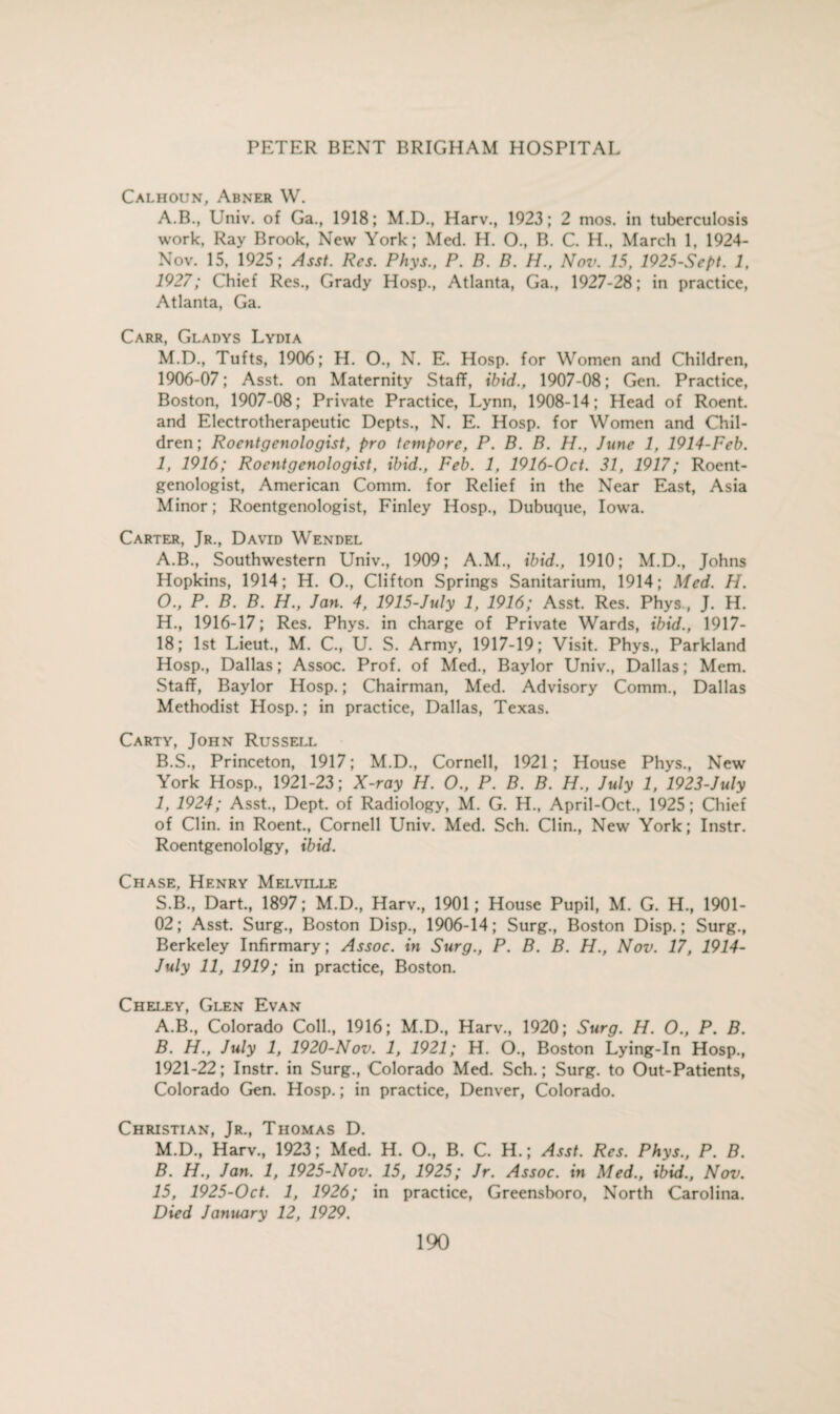 Calhoun, Abner W. A.B., Univ. of Ga., 1918; M.D., Harv., 1923; 2 mos. in tuberculosis work, Ray Brook, New York; Med. H. O., B. C. H., March 1, 1924- Nov. 15, 1925; Asst. Res. Phys., P. B. B. H., Nov. 15, 1925-Sept. 1, 1927; Chief Res., Grady Hosp., Atlanta, Ga., 1927-28; in practice, Atlanta, Ga. Carr, Gladys Lydia M.D., Tufts, 1906; H. O., N. E. Hosp. for Women and Children, 1906-07; Asst, on Maternity Staff, ibid., 1907-08; Gen. Practice, Boston, 1907-08; Private Practice, Lynn, 1908-14; Head of Roent. and Electrotherapeutic Depts., N. E. Hosp. for Women and Chil¬ dren; Roentgenologist, pro tempore, P. B. B. H., June 1, 1914-Feb. 1, 1916; Roentgenologist, ibid., Feb. 1, 1916-Oct. 31, 1917; Roent¬ genologist, American Comm, for Relief in the Near East, Asia Minor; Roentgenologist, Finley Hosp., Dubuque, Iowa. Carter, Jr., David Wendel A. B., Southwestern Univ., 1909; A.M., ibid., 1910; M.D., Johns Hopkins, 1914; H. O., Clifton Springs Sanitarium, 1914; Med. H. O., P. B. B. H., Jan. 4, 1915-July 1, 1916; Asst. Res. Phys, J. H. H. , 1916-17; Res. Phys. in charge of Private Wards, ibid., 1917- 18; 1st Lieut., M. C., U. S. Army, 1917-19; Visit. Phys., Parkland Hosp., Dallas; Assoc. Prof, of Med., Baylor Univ., Dallas; Mem. Staff, Baylor Hosp.; Chairman, Med. Advisory Comm., Dallas Methodist Hosp.; in practice, Dallas, Texas. Carty, John Russell B. S., Princeton, 1917; M.D., Cornell, 1921 ; House Phys., New York Hosp., 1921-23; X-ray H. O., P. B. B. H., July 1, 1923-July I, 1924; Asst., Dept, of Radiology, M. G. H., April-Oct., 1925; Chief of Clin, in Roent., Cornell Univ. Med. Sch. Clin., New York; Instr. Roentgenololgy, ibid. Chase, Henry Melville S.B., Dart., 1897; M.D., Harv., 1901; House Pupil, M. G. H., 1901- 02; Asst. Surg., Boston Disp., 1906-14; Surg., Boston Disp.; Surg., Berkeley Infirmary; Assoc, in Surg., P. B. B. H., Nov. 17, 1914- July 11, 1919; in practice, Boston. Cheley, Glen Evan A. B., Colorado Coll., 1916; M.D., Harv., 1920; Surg. H. O., P. B. B. H., July 1, 1920-Nov. 1, 1921; H. O., Boston Lying-In Hosp., 1921-22; Instr. in Surg., Colorado Med. Sch.; Surg. to Out-Patients, Colorado Gen. Hosp.; in practice, Denver, Colorado. Christian, Jr., Thomas D. M.D., Harv., 1923; Med. H. O., B. C. H.; Asst. Res. Phys., P. B. B. FI., Jan. 1, 1925-Nov. 15, 1925; Jr. Assoc, in Med., ibid., Nov. 15, 1925-Oct. 1, 1926; in practice, Greensboro, North Carolina. Died January 12, 1929.