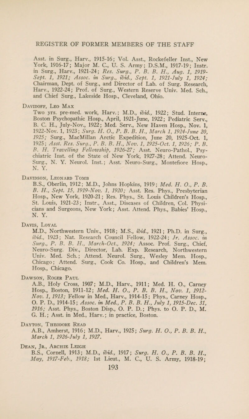 Asst, in Surg., Harv., 1915-16; Vol. Asst., Rockefeller Inst., New York, 1916-17; Major M. C., U. S. Army; D.S.M., 1917-19; Instr. in Surg., Harv., 1921-24; Res. Surg., P. B. B. H., Aug. 1, 1919- Sept. 1, 1921; Assoc, in Surg., ibid., Sept. 1, 1921-July 1, 1924; Chairman, Dept, of Surg., and Director of Lab. of Surg. Research, Harv., 1922-24; Prof, of Surg., Western Reserve Univ. Med. Sch., and Chief Surg., Lakeside Hosp., Cleveland, Ohio. Davidoff, Leo Max Two yrs. pre-med. work, Harv.; M.D., ibid., 1922; Stud. Interne, Boston Psychopathic Hosp., April, 1921-June, 1922; Pediatric Serv., B. C. H., July-Nov., 1922; Med. Serv., New Haven Hosp., Nov. 1, 1922-Nov. 1, 1923; Surg. H. O., P. B. B. H., March 1, 1924-June 20, 1925; Surg., MacMillan Arctic Expedition, June 20, 1925-Oct. 1, 1925; Asst. Res. Surg., P. B. B. H., Nov. 1, 1925-Oct. 1, 1926; P. B. B. H. Travelling Fellozvship, 1926-27; Asst. Neuro-Pathol., Psy¬ chiatric Inst, of the State of New York, 1927-28; Attend. Neuro- Surg., N. Y. Neurol. Inst.; Asst. Neuro-Surg., Montefiore Hosp., N. Y. Davidson, Leonard Tomb B.S., Oberlin, 1912; M.D., Johns Hopkins, 1919; Med. H. 0., P. B. B. H., Sept. 15, 1919-Nov. 1, 1920; Asst. Res. Phys., Presbyterian Hosp., New York, 1920-21; Res. Phys., St. Louis Children’s Hosp., St. Louis, 1921-23; Instr., Asst., Diseases of Children, Col. Physi¬ cians and Surgeons, New York; Asst. Attend. Phys., Babies’ Hosp., N. Y. Davis, Loyal M.D., Northwestern Univ., 1918; M.S., ibid., 1921; Ph.D. in Surg., ibid., 1923; Nat. Research Council Fellow, 1922-24; Jr. Assoc, in Surg., P. B. B. H., March-Oct., 1924; Assoc. Prof. Surg., Chief, Neuro-Surg. Div., Director, Lab. Exp. Research, Northwestern Univ. Med. Sch.; Attend. Neurol. Surg., Wesley Mem. Hosp., Chicago; Attend. Surg., Cook Co. Hosp., and Children’s Mem. Hosp., Chicago. Dawson, Roger Paul A.B., Holy Cross, 1907; M.D., Harv., 1911; Med. H. O., Carney Hosp., Boston, 1911-12; Med. H. O., P. B. B. H., Nov. 1, 1912- Nov. 1, 1913; Fellow in Med., Harv., 1914-15; Phys., Carney Hosp., O. P. D., 1914-15; Assoc, in Med., P. B. B. H., July 1, 1915-Dec. 31, 1916; Asst. Phys., Boston Disp., O. P. D.; Phys. to O. P. D., M. G. H.; Asst, in Med., Harv.; in practice, Boston. Dayton, Theodore Read A. B., Amherst, 1916; M.D., Harv., 1925; Surg. H. O., P. B. B. H., March 1, 1926-July 1, 1927. Dean, Jr., Archie Leigh B. S., Cornell, 1913; M.D., ibid., 1917; Surg. PI. O., P. B. B. H., May, 1917-Feb., 1918; 1st Lieut., M. C., U. S. Army, 1918-19;