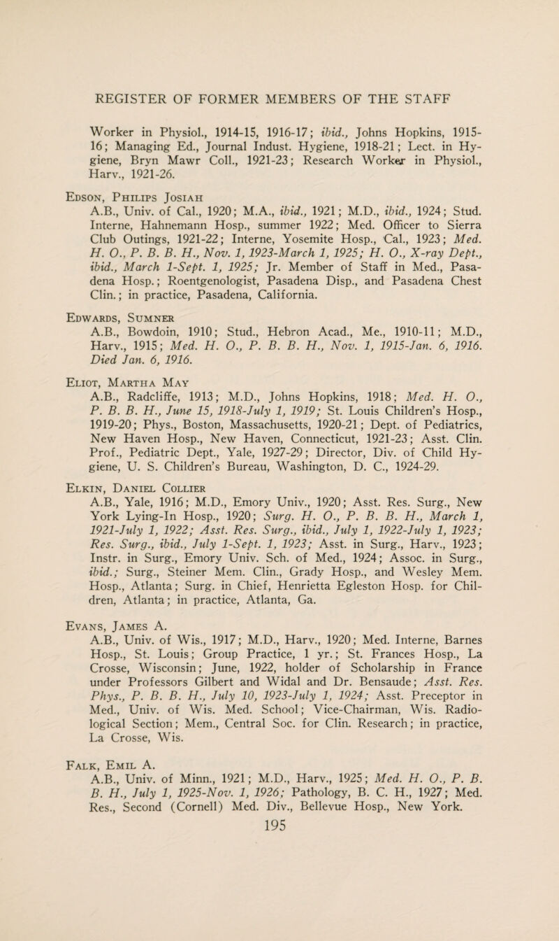 Worker in Physiol., 1914-15, 1916-17; ibid., Johns Hopkins, 1915- 16; Managing Ed., Journal Indust. Hygiene, 1918-21; Lect. in Hy¬ giene, Bryn Mawr Coll., 1921-23; Research Worker in Physiol., Harv., 1921-26. Edson, Philips Josiah A.B., Univ. of Cal., 1920; M.A., ibid., 1921; M.D., ibid., 1924; Stud. Interne, Hahnemann Hosp., summer 1922; Med. Officer to Sierra Club Outings, 1921-22; Interne, Yosemite Hosp., Cal., 1923; Med. H. O., P. B. B. H., Nov. 1, 1923-March 1, 1925; H. O., X-ray Dept., ibid., March 1-Sept. 1, 1925; Jr. Member of Staff in Med., Pasa¬ dena Hosp.; Roentgenologist, Pasadena Disp., and Pasadena Chest Clin.; in practice, Pasadena, California. Edwards, Sumner A.B., Bowdoin, 1910; Stud., Hebron Acad., Me., 1910-11; M.D., Harv., 1915; Med. H. O., P. B. B. H., Nov. 1, 1915-Jan. 6, 1916. Died Jan. 6, 1916. Eliot, Martha May A.B., Radcliffe, 1913; M.D., Johns Hopkins, 1918; Med. H. O., P. B. B. H., June 15, 1918-July 1, 1919; St. Louis Children’s Hosp., 1919-20; Phys., Boston, Massachusetts, 1920-21; Dept, of Pediatrics, New Haven Hosp., New Haven, Connecticut, 1921-23; Asst. Clin. Prof., Pediatric Dept., Yale, 1927-29; Director, Div. of Child Hy¬ giene, U. S. Children’s Bureau, Washington, D. C., 1924-29. Elkin, Daniel Collier A.B., Yale, 1916; M.D., Emory Univ., 1920; Asst. Res. Surg., New York Lying-In Hosp., 1920; Surg. H. O., P. B. B. H., March 1, 1921-July 1, 1922; Asst. Res. Surg., ibid., July 1, 1922-July 1, 1923; Res. Surg., ibid., July 1-Sept. 1, 1923; Asst, in Surg., Harv., 1923; Instr. in Surg., Emory Univ. Sch. of Med., 1924; Assoc, in Surg., ibid.; Surg., Steiner Mem. Clin., Grady Hosp., and Wesley Mem. Hosp., Atlanta; Surg. in Chief, Henrietta Egleston Hosp. for Chil¬ dren, Atlanta; in practice, Atlanta, Ga. Evans, James A. A.B., Univ. of Wis., 1917; M.D., Harv., 1920; Med. Interne, Barnes Hosp., St. Louis; Group Practice, 1 yr.; St. Frances Hosp., La Crosse, Wisconsin; June, 1922, holder of Scholarship in France under Professors Gilbert and Widal and Dr. Bensaude; Asst. Res. Phys., P. B. B. H., July 10, 1923-July 1, 1924; Asst. Preceptor in Med., Univ. of Wis. Med. School; Vice-Chairman, Wis. Radio¬ logical Section; Mem., Central Soc. for Clin. Research; in practice, La Crosse, Wis. Falk, Emil A. A. B., Univ. of Minn., 1921; M.D., Harv., 1925; Med. H. O., P. B. B. H., July 1, 1925-Nov. 1, 1926; Pathology, B. C. H., 1927; Med. Res., Second (Cornell) Med. Div., Bellevue Hosp., New York.