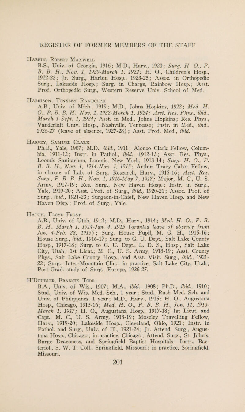 Harbin, Robert Maxwell B.S., Univ. of Georgia, 1916; M.D., Harv., 1920; Surg. H. 0., P. B. B. H., Nov. 1, 1920-March 1, 1922; H. O., Children’s Hosp., 1922-23; Jr. Surg., Harbin Hosp., 1923-25; Assoc, in Orthopedic Surg., Lakeside Hosp.; Surg. in Charge, Rainbow Hosp.; Asst. Prof. Orthopedic Surg., Western Reserve Univ. School of Med. Harrison, Tinsley Randolph A. B., Univ. of Mich., 1919; M.D., Johns Hopkins, 1922; Med. H. O., P. B. B. H., Nov. 1, 1922-March 1, 1924; Asst. Res. Phys., ibid., March 1-Sept. 1, 1924; Asst, in Med., Johns Hopkins; Res. Phys., Vanderbilt Univ. Hosp., Nashville, Tennesse; Instr. in Med., ibid., 1926-27 (leave of absence, 1927-28) ; Asst. Prof. Med., ibid. Harvey, Samuel Clark Ph.B., Yale, 1907; M.D., ibid., 1911; Alonzo Clark Fellow, Colum¬ bia, 1911-12; Instr. in Pathol., ibid., 1912-13; Asst. Res. Phys., Loomis Sanitarium, Loomis, New York, 1913-14; Surg. H. O., P. B. B. H., Nov. 1, 1914-Nov. 1, 1915; Arthur Tracy Cabot Fellow, in charge of Lab. of Surg. Research, Harv., 1915-16; Asst. Res. Surg., P. B. B. H., Nov. 1, 1916-May 7, 1917; Major, M. C., U. S. Army, 1917-19; Res. Surg., New Haven Hosp.; Instr. in Surg., Yale, 1919-20; Asst. Prof, of Surg., ibid., 1920-21; Assoc. Prof, of Surg., ibid., 1921-23; Surgeon-in-Chief, New Haven Hosp. and New Haven Disp.; Prof, of Surg., Yale. Hatch, Floyd Frost A. B., Univ. of Utah, 1912; M.D., Harv., 1914; Med. H. O., P. B. B. H., March 1, 1914-Jan. 4, 1915 (granted leave of absence from Jan. 4-Feb. 28, 1915); Surg. House Pupil, M. G. H., 1915-16; House Surg., ibid., 1916-17; Surg. to G. U. Dept., Salt Lake County Hosp., 1917-18; Surg. to G. U. Dept., L. D. S., Hosp., Salt Lake City, Utah; 1st Lieut., M. C., U. S. Army, 1918-19; Asst. County Phys., Salt Lake County Hosp., and Asst. Visit. Surg., ibid., 1921- 22; Surg., Inter-Mountain Clin.; in practice, Salt Lake City, Utah; Post-Grad, study of Surg., Europe, 1926-27. H’Doubler, Francis Todd B.A., Univ. of Wis, 1907; M.A., ibid., 1908; Ph.D., ibid., 1910; Stud., Univ. of Wis. Med. Sch., 1 year; Stud., Rush Med. Sch. and Univ. of Philippines, 1 year; M.D., Harv., 1915; H. O., Augustana Hosp, Chicago, 1915-16; Med. H. O., P. B. B. H., Jan. 11, 1916- March 1, 1917; H. O, Augustana Hosp, 1917-18; 1st Lieut, and Capt, M. C, U. S. Army, 1918-19; Moseley Travelling Fellow, Harv, 1919-20; Lakeside Hosp, Cleveland, Ohio, 1921; Instr. in Pathol, and Surg, Univ. of Ill, 1921-24; Jr. Attend. Surg, Augus¬ tana Hosp, Chicago; in practice, Chicago; Attend. Surg, St. John’s, Burge Deaconess, and Springfield Baptist Hospitals; Instr, Bac¬ terid, S. W. T. Coll, Springfield, Missouri; in practice, Springfield, Missouri.