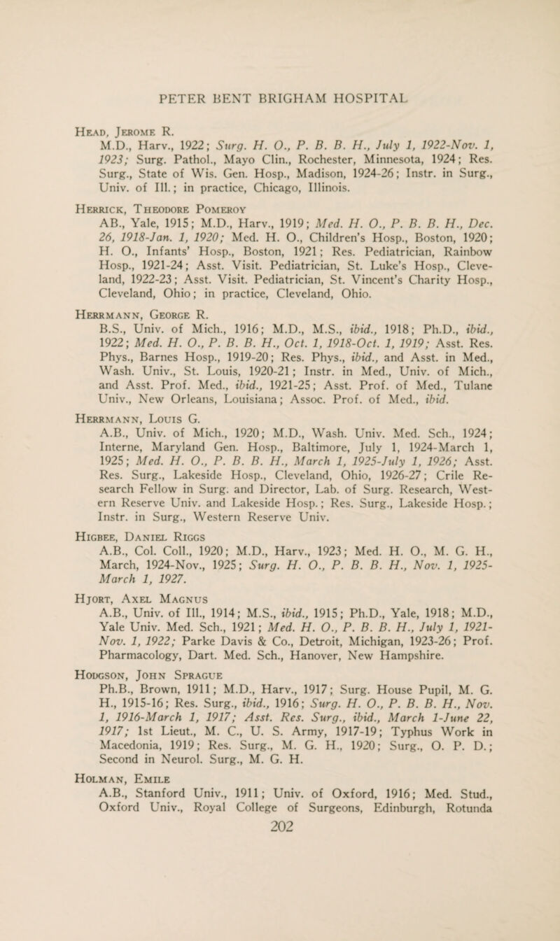 Head, Jerome R. M.D, Harv, 1922; Surg. H. O., P. B. B. H., July 1, 1922-Nov. 1, 1923; Surg. Pathol., Mayo Clin., Rochester, Minnesota, 1924; Res. Surg., State of Wis. Gen. Hosp., Madison, 1924-26; Instr. in Surg., Univ. of Ill.; in practice, Chicago, Illinois. Herrick, Theodore Pomeroy AB., Yale, 1915; M.D., Harv., 1919; Med. IJ. O., P. B. B. H., Dec. 26, 1918-Jan. 1, 1920; Med. H. O., Children’s Hosp., Boston, 1920; H. O., Infants’ Hosp., Boston, 1921; Res. Pediatrician, Rainbow Hosp., 1921-24; Asst. Visit. Pediatrician, St. Luke’s Hosp., Cleve¬ land, 1922-23; Asst. Visit. Pediatrician, St. Vincent’s Charity Hosp., Cleveland, Ohio; in practice, Cleveland, Ohio. Herrmann, George R. B.S., Univ. of Mich, 1916; M.D, M.S, ibid., 1918; Ph.D, ibid., 1922; Med. H. O., P. B. B. H., Oct. 1, 1918-Oct. 1, 1919; Asst. Res. Phys, Barnes Hosp, 1919-20; Res. Phys, ibid., and Asst, in Med, Wash. Univ, St. Louis, 1920-21 ; Instr. in Med, Univ. of Mich, and Asst. Prof. Med, ibid., 1921-25; Asst. Prof, of Med, Tulane Univ, New Orleans, Louisiana; Assoc. Prof, of Med, ibid. Herrmann, Louis G. A.B., Univ. of Mich, 1920; M.D, Wash. Univ. Med. Sch, 1924; Interne, Maryland Gen. Hosp, Baltimore, July 1, 1924-March 1, 1925; Med. H. O., P. B. B. H., March 1, 1925-July 1, 1926; Asst. Res. Surg, Lakeside Hosp, Cleveland, Ohio, 1926-27; Crile Re¬ search Fellow in Surg. and Director, Lab. of Surg. Research, West¬ ern Reserve Univ. and Lakeside Hosp.; Res. Surg, Lakeside Hosp.; Instr. in Surg, Western Reserve Univ. Higbee, Daniel Riggs A.B, Col. Coll, 1920; M.D, Harv, 1923; Med. H. O, M. G. H, March, 1924-Nov, 1925; Surg. H. O., P. B. B. H., Nov. 1, 1925- March 1, 1927. Hjort, Axel Magnus A.B, Univ. of Ill, 1914; M.S, ibid., 1915; Ph.D, Yale, 1918; M.D, Yale Univ. Med. Sch, 1921; Med. H. O., P. B. B. H., July 1, 1921- Nov. 1, 1922; Parke Davis & Co, Detroit, Michigan, 1923-26; Prof. Pharmacology, Dart. Med. Sch, Hanover, New Hampshire. Hodgson, John Sprague Ph.B, Brown, 1911; M.D, Harv, 1917; Surg. House Pupil, M. G. H, 1915-16; Res. Surg, ibid., 1916; Surg. H. O., P. B. B. H., Nov. I, 1916-March 1, 1917; Asst. Res. Surg., ibid., March 1-June 22, 1917; 1st Lieut, M. C, U. S. Army, 1917-19; Typhus Work in Macedonia, 1919; Res. Surg, M. G. H, 1920; Surg, O. P. D.; Second in Neurol. Surg, M. G. H. Holman, Emile A.B, Stanford Univ, 1911; Univ. of Oxford, 1916; Med. Stud, Oxford Univ, Royal College of Surgeons, Edinburgh, Rotunda