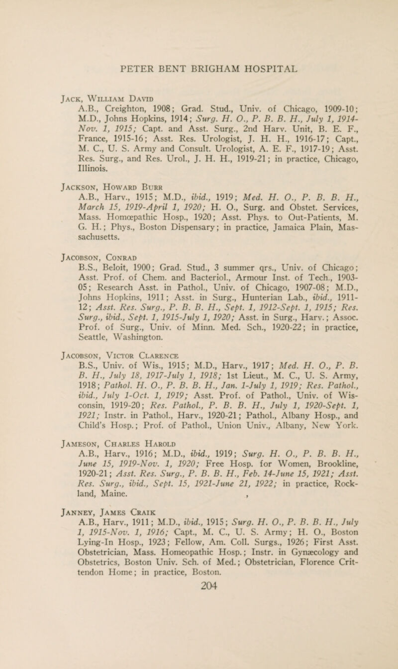 Jack, William David A.B., Creighton, 1908; Grad. Stud., Univ. of Chicago, 1909-10; M.D., Johns Hopkins, 1914; Surg. H. O., P. B. B. H., July 1, 1914- Nov. 1, 1915; Capt. and Asst. Surg., 2nd Harv. Unit, B. E. F., France, 1915-16; Asst. Res. Urologist, J. H. H., 1916-17; Capt., M. C., U. S. Army and Consult. Urologist, A. E. F., 1917-19; Asst. Res. Surg., and Res. Urol., J. H. H., 1919-21; in practice, Chicago, Illinois. Jackson, Howard Burr A. B., Harv., 1915; M.D., ibid., 1919; Med. H. O., P. B. B. H., March 15, 1919-April 1, 1920; H. O., Surg. and Obstet. Services, Mass. Homoepathic Hosp., 1920; Asst. Phys. to Out-Patients, M. G. H.; Phys., Boston Dispensary; in practice, Jamaica Plain, Mas¬ sachusetts. Jacobson, Conrad B. S., Beloit, 1900; Grad. Stud., 3 summer qrs., Univ. of Chicago; Asst. Prof, of Chem. and Bacteriol., Armour Inst, of Tech., 1903- OS; Research Asst, in Pathol., Univ. of Chicago, 1907-08; M.D., Johns Hopkins, 1911; Asst, in Surg., Hunterian Lab., ibid., 1911- 12; Asst. Res. Surg., P. B. B. H., Sept. 1, 1912-Sept. 1, 1915; Res. Surg., ibid., Sept. 1, 1915-July 1, 1920; Asst, in Surg., Harv.; Assoc. Prof, of Surg., Univ. of Minn. Med. Sch., 1920-22; in practice, Seattle, Washington. Jacobson, Victor Clarence B.S., Univ. of Wis., 1915; M.D., Harv., 1917; Med, H. O., P. B. B. H., July 18, 1917-July 1, 1918; 1st Lieut., M. C., U. S. Army, 1918; Pathol. H. O., P. B. B. H., Jan. 1-July 1, 1919; Res. Pathol., ibid., July 1-Oct. 1, 1919; Asst. Prof, of Pathol., Univ. of Wis¬ consin, 1919-20; Res. Pathol., P. B. B. H., July 1, 1920-Sept. 1, 1921; Instr. in Pathol., Harv., 1920-21; Pathol., Albany Hosp., and Child’s Hosp.; Prof, of Pathol., Union Univ., Albany, New York. Jameson, Charles Harold A.B., Harv., 1916; M.D., ibid., 1919; Surg. H. O., P. B. B. H., J uti-e 15, 1919-Nov. 1, 1920; Free Hosp. for Women, Brookline, 1920-21; Asst. Res. Surg., P. B. B. H., Feb. 14-June 15, 1921; Asst. Res. Surg., ibid., Sept. 15, 1921-June 21, 1922; in practice, Rock¬ land, Maine. , Janney, James Craik A.B., Harv., 1911; M.D., ibid., 1915; Surg. H. O., P. B. B. H., July 1, 1915-Nov. 1, 1916; Capt., M. C., U. S. Army; H. O., Boston Lying-In Hosp., 1923; Fellow, Am. Coll. Surgs., 1926; First Asst. Obstetrician, Mass. Homeopathic Hosp.; Instr. in Gynaecology and Obstetrics, Boston Univ. Sch. of Med.; Obstetrician, Florence Crit- tendon Home; in practice, Boston.