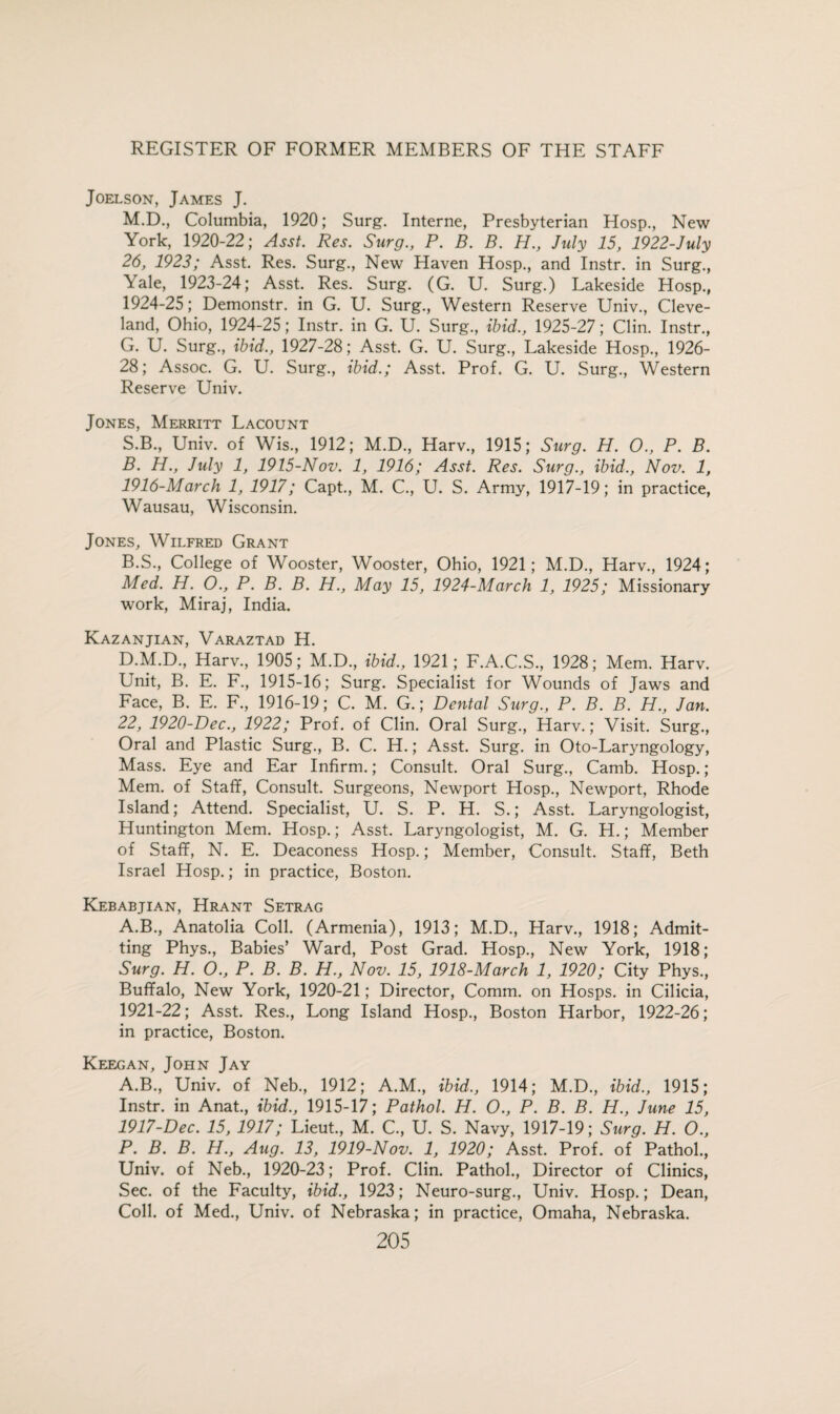 Joelson, James J. M.D., Columbia, 1920; Surg. Interne, Presbyterian Hosp., New York, 1920-22; Asst. Res. Surg., P. B. B. H., July 15, 1922-July 26, 1923; Asst. Res. Surg., New Haven Hosp., and Instr. in Surg., Yale, 1923-24; Asst. Res. Surg. (G. U. Surg.) Lakeside Hosp., 1924-25; Demonstr. in G. U. Surg., Western Reserve Univ., Cleve¬ land, Ohio, 1924-25; Instr. in G. U. Surg., ibid., 1925-27; Clin. Instr., G. U. Surg., ibid., 1927-28; Asst. G. U. Surg., Lakeside Hosp., 1926- 28; Assoc. G. U. Surg., ibid.; Asst. Prof. G. U. Surg., Western Reserve Univ. Jones, Merritt Lacount S.B., Univ. of Wis., 1912; M.D., Harv., 1915; Surg. H. O., P. B. B. PL., July 1, 1915-Nov. 1, 1916; Asst. Res. Surg., ibid., Nov. 1, 1916- March 1, 1917; Capt., M. C., U. S. Army, 1917-19; in practice, Wausau, Wisconsin. Jones, Wilfred Grant B.S., College of Wooster, Wooster, Ohio, 1921; M.D., Harv., 1924; Med. H. O., P. B. B. H., May 15, 1924-March 1, 1925; Missionary work, Miraj, India. Kazanjian, Varaztad H. D.M.D., Harv., 1905; M.D., ibid., 1921; F.A.C.S., 1928; Mem. Harv. Unit, B. E. F., 1915-16; Surg. Specialist for Wounds of Jaws and Face, B. E. F., 1916-19; C. M. G.; Dental Surg., P. B. B. H., Jan. 22, 1920-Dec., 1922; Prof, of Clin. Oral Surg., Harv.; Visit. Surg., Oral and Plastic Surg., B. C. H.; Asst. Surg. in Oto-Laryngology, Mass. Eye and Ear Infirm.; Consult. Oral Surg., Camb. Hosp.; Mem. of Staff, Consult. Surgeons, Newport Hosp., Newport, Rhode Island; Attend. Specialist, U. S. P. H. S.; Asst. Laryngologist, Huntington Mem. Hosp.; Asst. Laryngologist, M. G. H.; Member of Staff, N. E. Deaconess Hosp.; Member, Consult. Staff, Beth Israel Hosp.; in practice, Boston. Kebabjian, Hrant Setrag A.B., Anatolia Coll. (Armenia), 1913; M.D., Harv., 1918; Admit¬ ting Phys., Babies’ Ward, Post Grad. Hosp., New York, 1918; Surg. H. O., P. B. B. H., Nov. 15, 1918-March 1, 1920; City Phys., Buffalo, New York, 1920-21; Director, Comm, on Hosps. in Cilicia, 1921-22; Asst. Res., Long Island Hosp., Boston Harbor, 1922-26; in practice, Boston. Keegan, John Jay A.B., Univ. of Neb., 1912; A.M., ibid., 1914; M.D., ibid., 1915; Instr. in Anat., ibid., 1915-17; Pathol. H. O., P. B. B. H., June 15, 1917- Dec. 15, 1917; Lieut., M. C., U. S. Navy, 1917-19; Surg. H. O., P. B. B. H., Aug. 13, 1919-Nov. 1, 1920; Asst. Prof, of Pathol., Univ. of Neb., 1920-23; Prof. Clin. Pathol., Director of Clinics, Sec. of the Faculty, ibid., 1923; Neuro-surg., Univ. Hosp.; Dean, Coll, of Med., Univ. of Nebraska; in practice, Omaha, Nebraska.