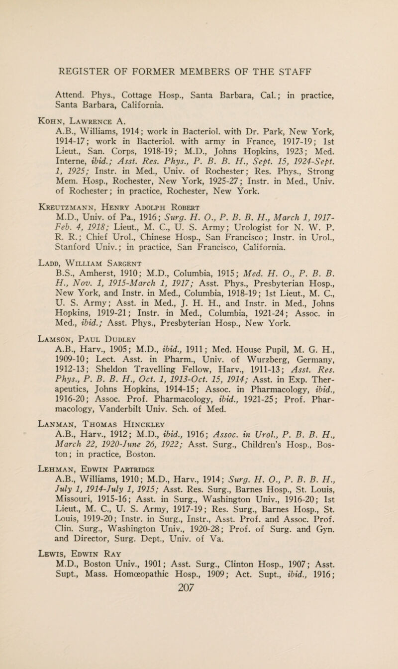 Attend. Phys., Cottage Hosp., Santa Barbara, Cal.; in practice, Santa Barbara, California. Kohn, Lawrence A. A. B., Williams, 1914; work in Bacteriol. with Dr. Park, New York, 1914-17; work in Bacteriol. with army in France, 1917-19; 1st Lieut., San. Corps, 1918-19; M.D., Johns Hopkins, 1923; Med. Interne, ibid.; Asst. Res. Phys., P. B. B. H., Sept. 15, 1924-Sept. 1, 1925; Instr. in Med., Univ. of Rochester; Res. Phys., Strong Mem. Hosp., Rochester, New York, 1925-27; Instr. in Med., Univ. of Rochester; in practice, Rochester, New York. Kreutzmann. Henry Adolph Robert M.D., Univ. of Pa., 1916; Surg. H. O., P. B. B. H., March 1, 1917- Feb. 4, 1918; Lieut., M. C., U. S. Army; Urologist for N. W. P. R. R.; Chief Urol., 'Chinese Hosp., San Francisco; Instr. in Urol., Stanford Univ.; in practice, San Francisco, California. Ladd, William Sargent B. S., Amherst, 1910; M.D., Columbia, 1915; Med. H. O., P. B. B. H., Nov. 1, 1915-March 1, 1917; Asst. Phys., Presbyterian Hosp., New York, and Instr. in Med., Columbia, 1918-19; 1st Lieut., M. C., U. S. Army; Asst, in Med., J. H. H., and Instr. in Med., Johns Hopkins, 1919-21; Instr. in Med., Columbia, 1921-24; Assoc, in Med., ibid.; Asst. Phys., Presbyterian Hosp., New York. Lamson, Paul Dudley A.B., Harv., 1905; M.D., ibid., 1911; Med. House Pupil, M. G. H., 1909-10; Lect. Asst, in Pharm., Univ. of Wurzberg, Germany, 1912-13; Sheldon Travelling Fellow, Harv., 1911-13; Asst. Res. Phys., P. B. B. H., Oct. 1, 1913-Oct. 15, 1914; Asst, in Exp. Ther¬ apeutics, Johns Hopkins, 1914-15; Assoc, in Pharmacology, ibid., 1916-20; Assoc. Prof. Pharmacology, ibid., 1921-25; Prof. Phar¬ macology, Vanderbilt Univ. Sch. of Med. Lanman, Thomas Hinckley A.B., Harv., 1912; M.D., ibid., 1916; Assoc, in Urol., P. B. B. H., March 22, 1920-June 26, 1922; Asst. Surg., Children’s Hosp., Bos¬ ton ; in practice, Boston. Lehman, Edwin Partridge A.B., Williams, 1910; M.D., Harv., 1914; Surg. H. O., P. B. B. H., July 1, 1914-July 1, 1915; Asst. Res. Surg., Barnes Hosp., St. Louis, Missouri, 1915-16; Asst, in Surg., Washington Univ., 1916-20; 1st Lieut., M. C., U. S. Army, 1917-19; Res. Surg., Barnes Hosp., St. Louis, 1919-20; Instr. in Surg., Instr., Asst. Prof, and Assoc. Prof. Clin. Surg., Washington Univ., 1920-28; Prof, of Surg. and Gyn. and Director, Surg. Dept., Univ. of Va. Lewis, Edwin Ray M.D., Boston Univ., 1901; Asst. Surg., Clinton Hosp., 1907; Asst. Supt., Mass. Homoeopathic Hosp., 1909; Act. Supt., ibid., 1916; 20 7