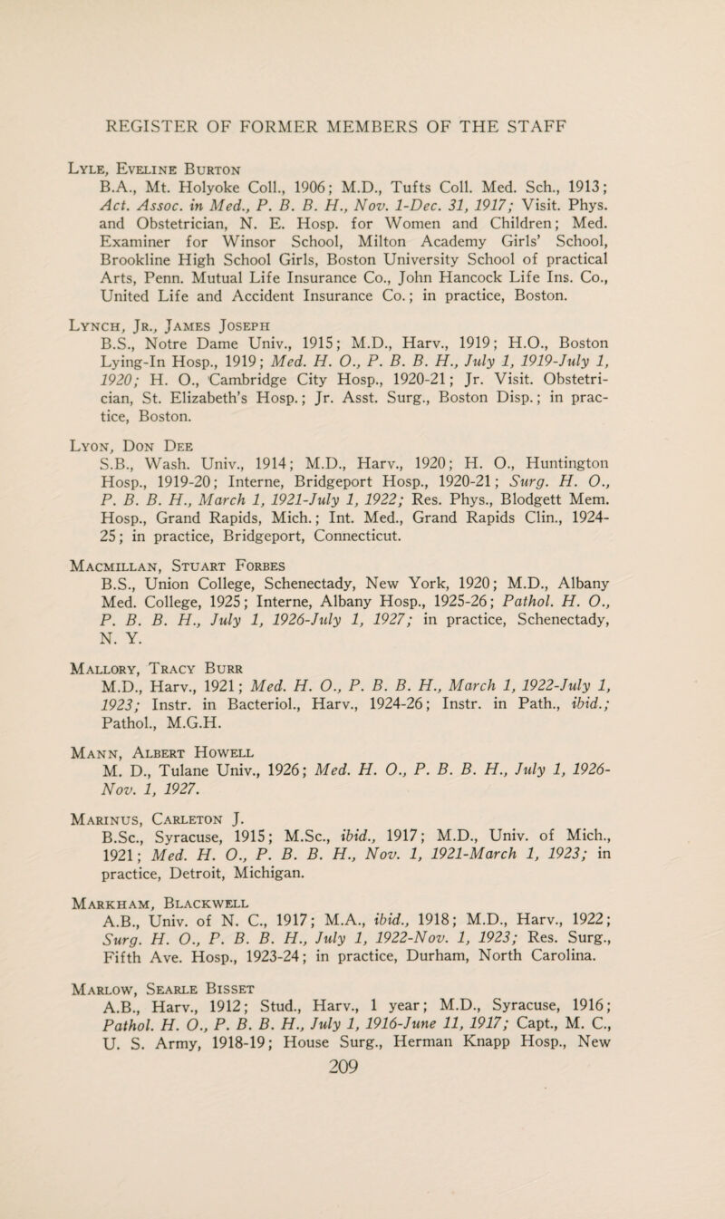 Lyle, Eveline Burton B.A., Mt. Holyoke Coll., 1906; M.D., Tufts Coll. Med. Sch, 1913; Act. Assoc, in Med., P. B. B. H., Nov. 1-Dec. 31, 1917; Visit. Phys. and Obstetrician, N. E. Hosp. for Women and Children; Med. Examiner for Winsor School, Milton Academy Girls’ School, Brookline High School Girls, Boston University School of practical Arts, Penn. Mutual Life Insurance Co., John Hancock Life Ins. Co., United Life and Accident Insurance Co.; in practice, Boston. Lynch, Jr., James Joseph B.S., Notre Dame Univ., 1915; M.D., Harv., 1919; H.O., Boston Lying-In Hosp., 1919; Med. H. O., P. B. B. H., July 1, 1919-July 1, 1920; H. O., Cambridge City Hosp., 1920-21; Jr. Visit. Obstetri¬ cian, St. Elizabeth’s Hosp.; Jr. Asst. Surg., Boston Disp.; in prac¬ tice, Boston. Lyon, Don Dee S.B., Wash. Univ., 1914; M.D., Harv., 1920; H. O., Huntington Hosp., 1919-20; Interne, Bridgeport Hosp., 1920-21; Surg. H. O., P. B. B. H., March 1, 1921-July 1, 1922; Res. Phys., Blodgett Mem. Hosp., Grand Rapids, Mich.; Int. Med., Grand Rapids Clin., 1924- 25; in practice, Bridgeport, Connecticut. Macmillan, Stuart Forbes B.S., Union College, Schenectady, New York, 1920; M.D., Albany Med. College, 1925; Interne, Albany Hosp., 1925-26; Pathol. H. O., P. B. B. H., July 1, 1926-Jidy 1, 1927; in practice, Schenectady, N. Y. Mallory, Tracy Burr M.D., Harv., 1921; Med. H. O., P. B. B. H., March 1, 1922-July 1, 1923; Instr. in Bacteriol., Harv., 1924-26; Instr. in Path., ibid.; Pathol., M.G.H. Mann, Albert Howell M. D., Tulane Univ., 1926; Med. H. O., P. B. B. H., July 1, 1926- Nov. 1, 1927. Marinus, Carleton J. B.Sc., Syracuse, 1915; M.Sc., ibid., 1917; M.D., Univ. of Mich., 1921; Med. H. O., P. B. B. H., Nov. 1, 1921-March 1, 1923; in practice, Detroit, Michigan. Markham, Blackwell A.B., Univ. of N. C., 1917; M.A., ibid., 1918; M.D., Harv., 1922; Surg. H. O., P. B. B. H., July 1, 1922-Nov. 1, 1923; Res. Surg., Fifth Ave. Hosp., 1923-24; in practice, Durham, North Carolina. Marlow, Searle Bisset A.B., Harv., 1912; Stud., Harv., 1 year; M.D., Syracuse, 1916; Pathol. H. O., P. B. B. H., July 1, 1916-June 11, 1917; Capt., M. C., U. S. Army, 1918-19; House Surg., Herman Knapp Hosp., New