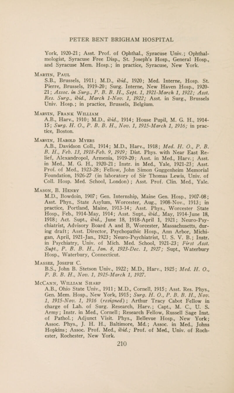 York, 1920-21; Asst. Prof, of Ophthal., Syracuse Univ.; Ophthal¬ mologist, Syracuse Free Disp., St. Joseph’s Hosp., General Hosp., and Syracuse Mem. Hosp.; in practice, Syracuse, New York. Martin, Paul S.B., Brussels, 1911; M.D., ibid., 1920; Med. Interne, Hosp. St. Pierre, Brussels, 1919-20; Surg. Interne, New Haven Hosp., 1920- 21; Assoc, in Surg., P. B. B. H., Sept. 1, 1921-March 1, 1922; Asst. Res. Surg., ibid., March 1-Nov. 1, 1922; Asst, in Surg., Brussels Univ. Hosp.; in practice, Brussels, Belgium. Marvin, Frank William A.B., Harv., 1910; M.D., ibid., 1914; House Pupil, M. G. H, 1914- 15; Surg. H. O., P. B. B. H., Nov. 1, 1915-March 1, 1916; in prac¬ tice, Boston. Marvin, Harold Myers A. B., Davidson Coll., 1914; M.D., Harv., 1918; Med. H. O., P. B. B. H., Feb. 13, 1918-Feb. 9, 1919; Dist. Phys. with Near East Re¬ lief, Alexandropol, Armenia, 1919-20; Asst, in Med., Harv.; Asst, in Med., M. G. H., 1920-21; Instr. in Med., Yale, 1921-23; Asst. Prof, of Med., 1923-28; Fellow, John Simon Guggenheim Memorial Foundation, 1926-27 (in laboratory of Sir Thomas Lewis, Univ. of Coll. Hosp. Med. School, London) ; Asst. Prof. Clin. Med., Yale. Mason, B. Henry M.D., Bowdoin, 1907; Gen. Internship, Maine Gen. Hosp., 1907-08; Asst. Phys., State Asylum, Worcester, Aug., 1908-Nov., 1913; in practice, Portland, Maine, 1913-14; Asst. Phys., Worcester State Hosp., Feb., 1914-May, 1914; Asst. Supt., ibid., May, 1914-June 18, 1918; Act. Supt., ibid., June 18, 1918-April 1, 1921; Neuro-Psy¬ chiatrist, Advisory Board A and B, Worcester, Massachusetts, dur¬ ing draft; Asst. Director, Psychopathic Hosp., Ann Arbor, Michi¬ gan, April, 1921-Jan., 1923; Neuro-Psychiatrist, U. S. V. B.; Instr. in Psychiatry, Univ. of Mich. Med. School, 1921-23; First Asst. Supt., P. B. B. H., Jan. 8, 1923-Dec. 1, 1927; Supt., Waterbury Hosp., Waterbury, Connecticut. Massee, Joseph C. B.S., John B. Stetson Univ., 1922; M.D., Harv., 1925; Med. H. O., P. B. B. H., Nov. 1, 1925-March 1, 1927. McCann, William Sharp A.B., Ohio State Univ., 1911; M.D., Cornell, 1915; Asst. Res. Phys., Gen. Mem. Hosp., New York, 1915; Surg. H. O., P. B. B. H., Nov. 1, 1915-Nov. 1, 1916 (resigned) ; Arthur Tracy Cabot Fellow in charge of Lab. of Surg. Research, Harv.; Capt., M. C., U. S. Army; Instr. in Med., Cornell; Research Fellow, Russell Sage Inst, of Pathol.; Adjunct Visit. Phys., Bellevue Hosp., New York; Assoc. Phys., J. H. H., Baltimore, Md.; Assoc, in Med., Johns Hopkins; Assoc. Prof. Med., ibid.; Prof, of Med., Univ. of Roch¬ ester, Rochester, New York.