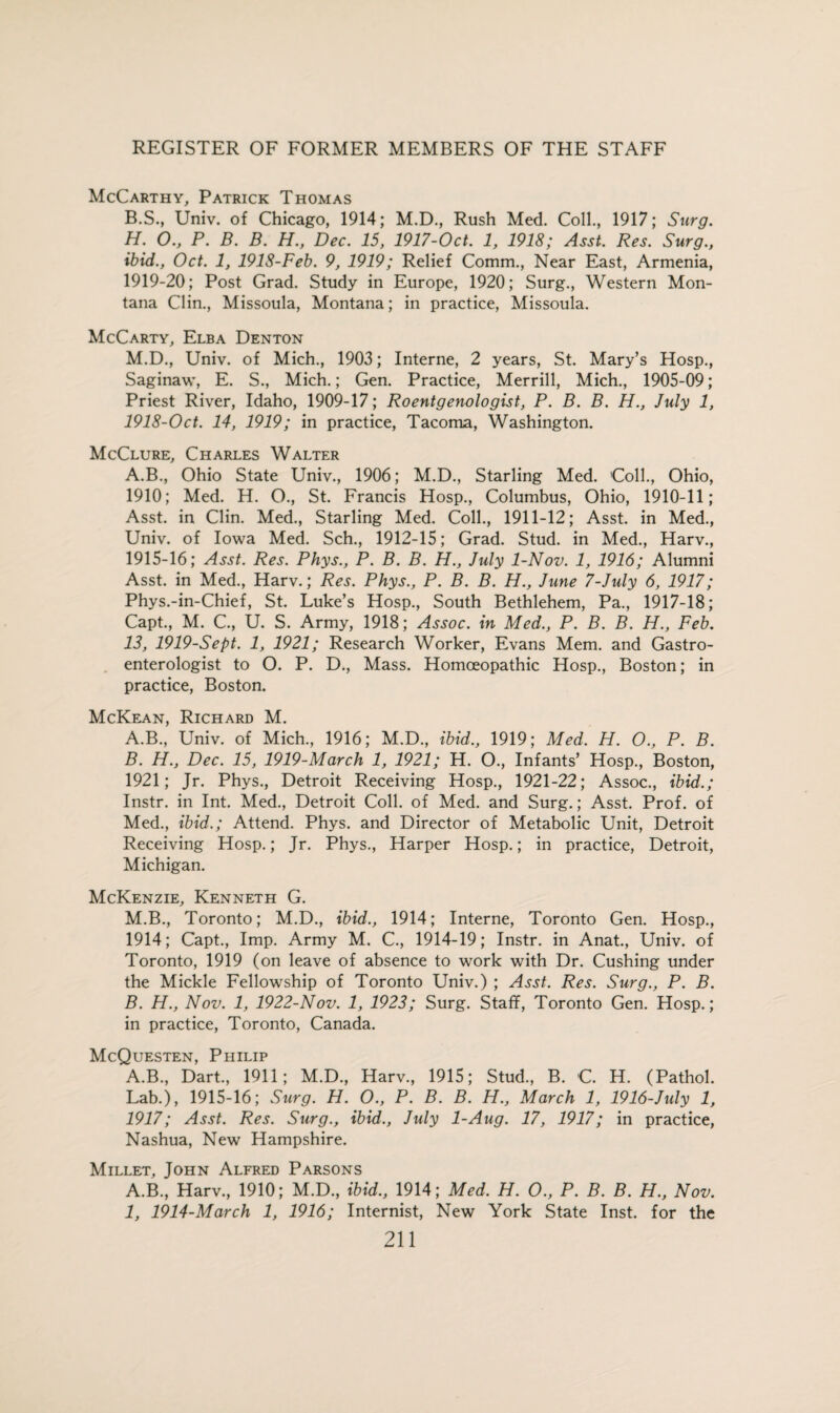 McCarthy, Patrick Thomas B.S., Univ. of Chicago, 1914; M.D., Rush Med. Coll., 1917; Surg. H. O., P. B. B. H., Dec. 15, 1917-Oct. 1, 1918; Asst. Res. Surg., ibid., Oct. 1, 1918-Feb. 9, 1919; Relief Comm., Near East, Armenia, 1919-20; Post Grad. Study in Europe, 1920; Surg., Western Mon¬ tana Clin., Missoula, Montana; in practice, Missoula. McCarty, Elba Denton M.D., Univ. of Mich., 1903; Interne, 2 years, St. Mary’s Hosp., Saginaw, E. S., Mich.; Gen. Practice, Merrill, Mich., 1905-09; Priest River, Idaho, 1909-17; Roentgenologist, P. B. B. H., July 1, 1918-Oct. 14, 1919; in practice, Tacoma, Washington. McClure, Charles Walter A.B., Ohio State Univ., 1906; M.D., Starling Med. Coll., Ohio, 1910; Med. H. O., St. Francis Hosp., Columbus, Ohio, 1910-11; Asst, in Clin. Med., Starling Med. Coll., 1911-12; Asst, in Med., Univ. of Iowa Med. Sch., 1912-15; Grad. Stud, in Med., Harv., 1915-16; Asst. Res. Phys., P. B. B. H., July 1-Nov. 1, 1916; Alumni Asst, in Med., Harv.; Res. Phys., P. B. B. H., June 7-July 6, 1917; Phys.-in-Chief, St. Luke’s Hosp., South Bethlehem, Pa., 1917-18; Capt., M. C., U. S. Army, 1918; Assoc, in Med., P. B. B. H., Feb. 13, 1919-Sept. 1, 1921; Research Worker, Evans Mem. and Gastro¬ enterologist to O. P. D., Mass. Homoeopathic Hosp., Boston; in practice, Boston. McKean, Richard M. A. B., Univ. of Mich., 1916; M.D., ibid., 1919; Med. H. O., P. B. B. H., Dec. 15, 1919-March 1, 1921; H. O., Infants’ Hosp., Boston, 1921; Jr. Phys., Detroit Receiving Hosp., 1921-22; Assoc., ibid.; Instr. in Int. Med., Detroit Coll, of Med. and Surg.; Asst. Prof, of Med., ibid.; Attend. Phys. and Director of Metabolic Unit, Detroit Receiving Hosp.; Jr. Phys., Harper Hosp.; in practice, Detroit, Michigan. McKenzie, Kenneth G. M.B., Toronto; M.D., ibid., 1914; Interne, Toronto Gen. Hosp., 1914; Capt., Imp. Army M. C., 1914-19; Instr. in Anat., Univ. of Toronto, 1919 (on leave of absence to work with Dr. Cushing under the Mickle Fellowship of Toronto Univ.) ; Asst. Res. Surg., P. B. B. H., Nov. 1, 1922-Nov. 1, 1923; Surg. Staff, Toronto Gen. Hosp.; in practice, Toronto, Canada. McQuesten, Philip A.B., Dart., 1911; M.D., Harv., 1915; Stud., B. C. H. (Pathol. Lab.), 1915-16; Surg. H. O., P. B. B. H., March 1, 1916-July 1, 1917; Asst. Res. Surg., ibid., July 1-Aug. 17, 1917; in practice, Nashua, New Hampshire. Millet, John Alfred Parsons A.B., Harv., 1910; M.D., ibid., 1914; Med. H. O., P. B. B. H., Nov. I, 1914-March 1, 1916; Internist, New York State Inst, for the