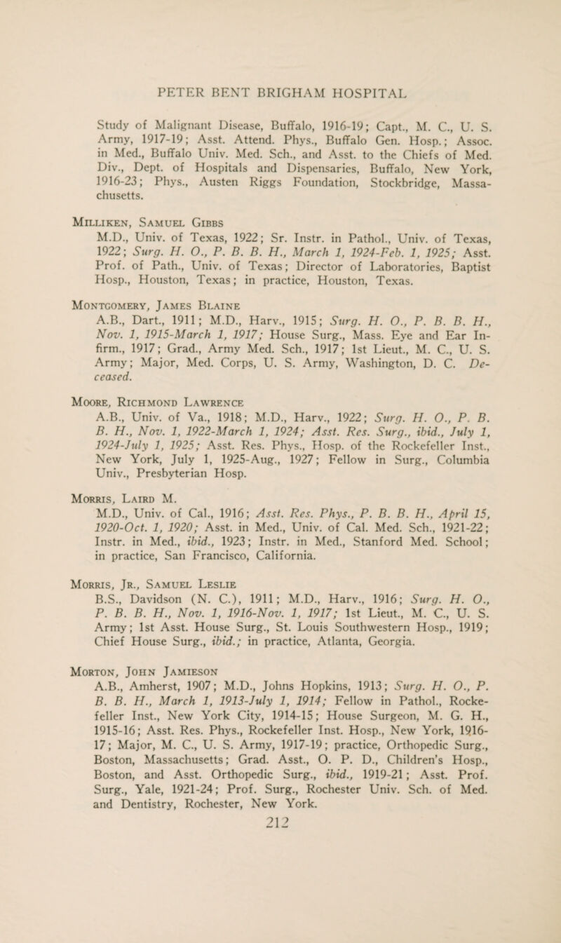 Study of Malignant Disease, Buffalo, 1916-19; Capt., M. C., U. S. Army, 1917-19; Asst. Attend. Phys., Buffalo Gen. Hosp.; Assoc, in Med., Buffalo Univ. Med. Sch., and Asst, to the Chiefs of Med. Div., Dept, of Hospitals and Dispensaries, Buffalo, New York, 1916-23; Phys., Austen Riggs Foundation, Stockbridge, Massa¬ chusetts. Milliken, Samuel Gibbs M.D., Univ. of Texas, 1922; Sr. Instr. in Pathol., Univ. of Texas, 1922; Surg. H. O., P. B. B. H., March 1, 1924-Feb. 1, 1925; Asst. Prof, of Path., Univ. of Texas; Director of Laboratories, Baptist Hosp., Houston, Texas; in practice, Houston, Texas. Montgomery, James Blaine A.B., Dart., 1911; M.D, Harv., 1915; Surg. H. 0., P. B. B. H., Nov. 1, 1915-March 1, 1917; House Surg., Mass. Eye and Ear In¬ firm., 1917; Grad., Army Med. Sch., 1917; 1st Lieut., M. C., U. S. Army; Major, Med. Corps, U. S. Army, Washington, D. C. De¬ ceased. Moore, Richmond Lawrence A. B., Univ. of Va., 1918; M.D., Harv., 1922; Surg. H. 0., P. B. B. H., Nov. 1, 1922-March 1, 1924; Asst. Res. Surg., ibid., July 1, 1924-July 1, 1925; Asst. Res. Phys., Hosp. of the Rockefeller Inst., New York, July 1, 1925-Aug., 1927; Fellow in Surg., Columbia Univ., Presbyterian Hosp. Morris, Laird M. M.D., Univ. of Cal., 1916; Asst. Res. Phys., P. B. B. H., April 15, 1920-Oct. 1, 1920; Asst, in Med., Univ. of Cal. Med. Sch., 1921-22; Instr. in Med., ibid., 1923; Instr. in Med., Stanford Med. School; in practice, San Francisco, California. Morris, Jr., Samuel Leslie B.S., Davidson (N. C.), 1911; M.D., Harv., 1916; Surg. H. O., P. B. B. H., Nov. 1, 1916-Nov. 1, 1917; 1st Lieut., M. C, U. S. Army; 1st Asst. House Surg., St. Louis Southwestern Hosp., 1919; Chief House Surg., ibid.; in practice, Atlanta, Georgia. Morton, John Jamieson A. B., Amherst, 1907; M.D., Johns Hopkins, 1913; Surg. H. O., P. B. B. H., March 1, 1913-July 1, 1914; Fellow in Pathol., Rocke¬ feller Inst., New York City, 1914-15; House Surgeon, M. G. H., 1915-16; Asst. Res. Phys., Rockefeller Inst. Hosp., New York, 1916- 17; Major, M. C., U. S. Army, 1917-19; practice, Orthopedic Surg., Boston, Massachusetts; Grad. Asst., O. P. D., Children’s Hosp., Boston, and Asst. Orthopedic Surg., ibid., 1919-21; Asst. Prof. Surg., Yale, 1921-24; Prof. Surg., Rochester Univ. Sch. of Med. and Dentistry, Rochester, New York.