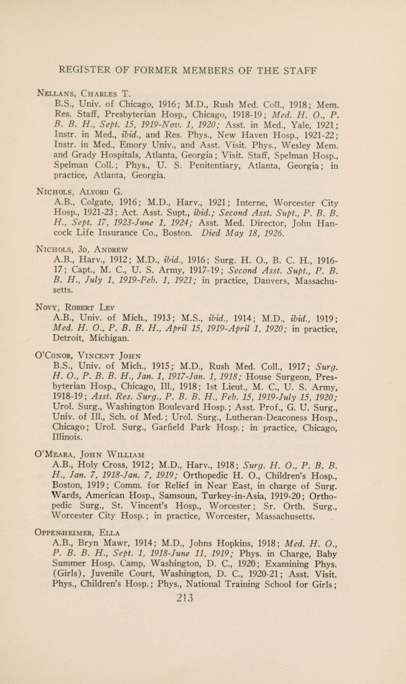 Nellans, Charles T. B.S., Univ. of Chicago, 1916; M.D., Rush Med. Coll., 1918; Mem. Res. Staff, Presbyterian Hosp., Chicago, 1918-19; Med. H. O., P. B. B. H., Sept. 15, 1919-Nov. 1, 1920; Asst, in Med., Yale, 1921; Instr. in Med., ibid., and Res. Phys., New Haven Hosp., 1921-22; Instr. in Med., Emory Univ., and Asst. Visit. Phys., Wesley Mem. and Grady Hospitals, Atlanta, Georgia; Visit. Staff, Spelman Hosp., Spelman Coll.; Phys., U. S. Penitentiary, Atlanta, Georgia; in practice, Atlanta, Georgia. Nichols, Alvord G. A.B., Colgate, 1916; M.D., Harv., 1921; Interne, Worcester City Hosp., 1921-23; Act. Asst. Supt., ibid.; Second Asst. Supt., P. B. B. H., Sept. 17, 1923-June 1, 1924; Asst. Med. Director, John Han¬ cock Life Insurance Co., Boston. Died May 18, 1926. Nichols, 3d, Andrew A. B., Harv., 1912; M.D., ibid., 1916; Surg. H. O., B. C. H., 1916- 17; Capt., M. C., U. S. Army, 1917-19; Second Asst. Supt., P. B. B. H., July 1, 1919-Feb. 1, 1921; in practice, Danvers, Massachu¬ setts. Novy, Robert Lev A. B., Univ. of Mich., 1913; M.S., ibid., 1914; M.D., ibid., 1919; Med. H. O., P. B. B. H., April 15, 1919-April 1, 1920; in practice, Detroit, Michigan. O’Conor, Vincent John B. S., Univ. of Mich., 1915; M.D., Rush Med. Coll., 1917; Surg. H. O., P. B. B. H., Jan. 1, 1917-Jan. 1, 1918; House Surgeon, Pres¬ byterian Hosp., Chicago, Ill., 1918; 1st Lieut., M. C., U. S. Army, 1918-19; Asst. Res. Surg., P. B. B. H., Feb. 15, 1919-July 15, 1920; Urol. Surg., Washington Boulevard Hosp.; Asst. Prof., G. U. Surg., Univ. of Ill., Sch. of Med.; Urol. Surg., Lutheran-Deaconess Hosp., Chicago; Urol. Surg., Garfield Park Hosp.; in practice, Chicago, Illinois. O’Meara, John William A.B., Holy Cross, 1912; M.D., Harv., 1918; Surg. H. O., P. B. B. H., Jan. 7, 1918-Jan. 7, 1919; Orthopedic H. O., Children’s Hosp., Boston, 1919; Comm, for Relief in Near East, in charge of Surg. Wards, American Hosp., Samsoun, Turkey-in-Asia, 1919-20; Ortho¬ pedic Surg., St. Vincent’s Hosp., Worcester; Sr. Orth. Surg., Worcester City Hosp.; in practice, Worcester, Massachusetts. Oppen-heimer, Ella A.B., Bryn Mawr, 1914; M.D., Johns Hopkins, 1918; Med. H. O., P. B. B. H., Sept. 1, 1918-June 11, 1919; Phys. in Charge, Baby Summer Hosp. Camp, Washington, D. C., 1920; Examining Phys. (Girls), Juvenile Court, Washington, D. C., 1920-21; Asst. Visit. Phys., Children’s Hosp.; Phys., National Training School for Girls;