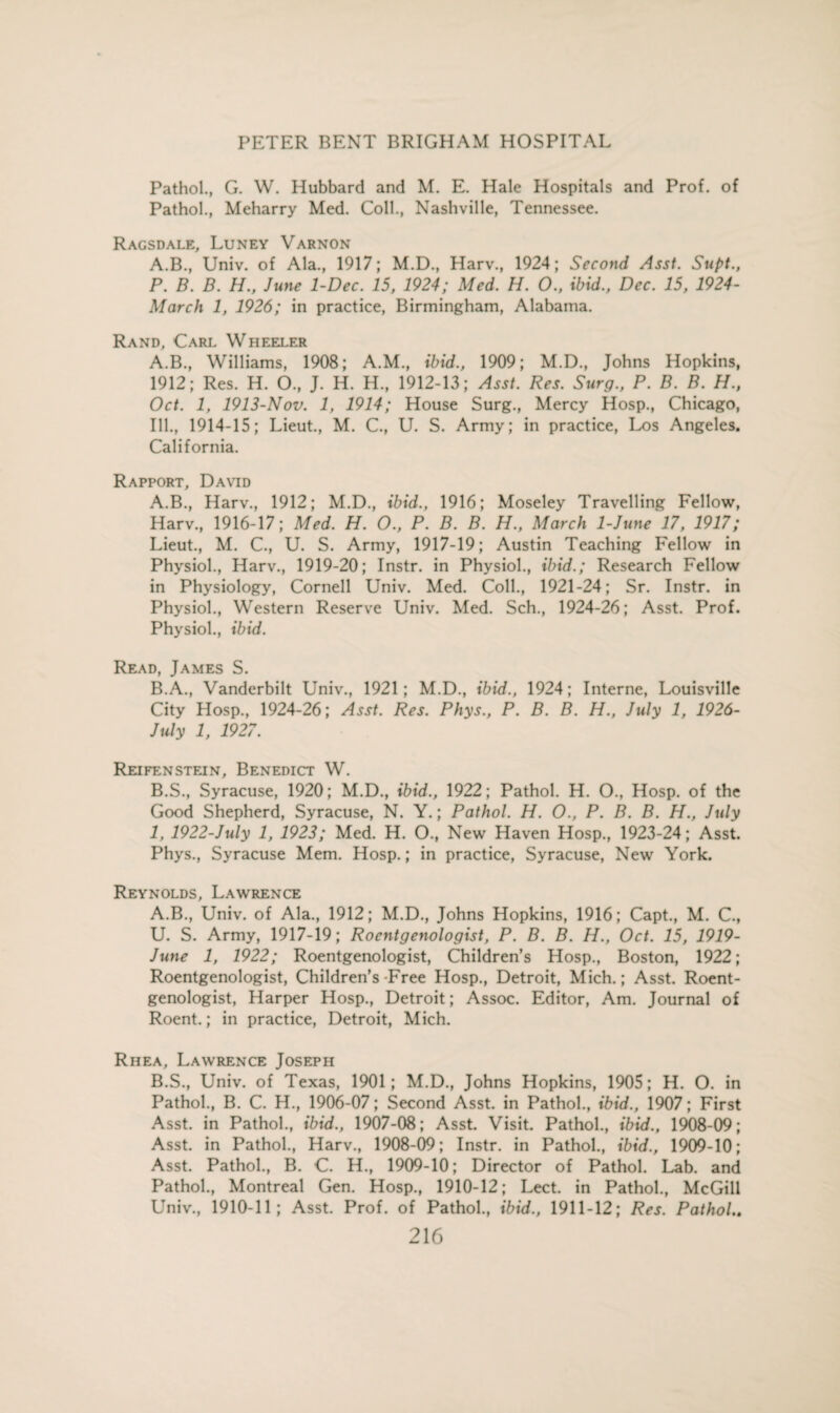 Pathol., G. W. Hubbard and M. E. Hale Hospitals and Prof, of Pathol., Meharry Med. Coll., Nashville, Tennessee. Ragsdale, Luney Varnon A.B., Univ. of Ala., 1917; M.D., Harv., 1924; Second Asst. Supt., P. B. B. H., June 1-Dec. 15, 1924; Med. H. 0., ibid., Dec. 15, 1924- March 1, 1926; in practice, Birmingham, Alabama. Rand, Carl Wheeler A.B., Williams, 1908; A.M., ibid., 1909; M.D., Johns Hopkins, 1912; Res. H. O., J. H. H., 1912-13; Asst. Res. Surg., P. B. B. H.t Oct. 1, 1913-Nov. 1, 1914; House Surg., Mercy Hosp., Chicago, Ill., 1914-15; Lieut., M. C., U. S. Army; in practice, Los Angeles. California. Rapport, David A. B., Harv., 1912; M.D., ibid., 1916; Moseley Travelling Fellow, Harv, 1916-17; Med. H. O., P. B. B. H., March 1-June 17, 1917; Lieut, M. C, U. S. Army, 1917-19; Austin Teaching Fellow in Physiol, Harv, 1919-20; Instr. in Physiol, ibid.; Research Fellow in Physiology, Cornell Univ. Med. Coll, 1921-24; Sr. Instr. in Physiol, Western Reserve Univ. Med. Sch, 1924-26; Asst. Prof. Physiol, ibid. Read, James S. B. A, Vanderbilt Univ, 1921; M.D, ibid., 1924; Interne, Louisville City Hosp, 1924-26; Asst. Res. Phys., P. B. B. H., July 1, 1926- July 1, 1927. Reifenstein, Benedict W. B.S, Syracuse, 1920; M.D, ibid., 1922; Pathol. H. O, Hosp. of the Good Shepherd, Syracuse, N. Y.; Pathol. H. O., P. B. B. H., July 1, 1922-July 1, 1923; Med. H. O, New Haven Hosp, 1923-24; Asst. Phys, Syracuse Mem. Hosp.; in practice, Syracuse, New York. Reynolds, Lawrence A. B, Univ. of Ala, 1912; M.D, Johns Hopkins, 1916; Capt, M. C, U. S. Army, 1917-19; Roentgenologist, P. B. B. H., Oct. 15, 1919- June 1, 1922; Roentgenologist, Children’s Hosp, Boston, 1922; Roentgenologist, Children’s Free Hosp, Detroit, Mich.; Asst. Roent¬ genologist, Harper Hosp, Detroit; Assoc. Editor, Am. Journal of Roent.; in practice, Detroit, Mich. Rhea, Lawrence Joseph B. S, Univ. of Texas, 1901; M.D, Johns Hopkins, 1905; H. O. in Pathol, B. C. H, 1906-07; Second Asst, in Pathol, ibid., 1907; First Asst, in Pathol, ibid., 1907-08; Asst. Visit. Pathol, ibid., 1908-09; Asst, in Pathol, Harv, 1908-09; Instr. in Pathol, ibid., 1909-10; Asst. Pathol, B. C. H, 1909-10; Director of Pathol. Lab. and Pathol, Montreal Gen. Hosp, 1910-12; Lect. in Pathol, McGill Univ, 1910-11; Asst. Prof, of Pathol, ibid., 1911-12; Res. Pathol..