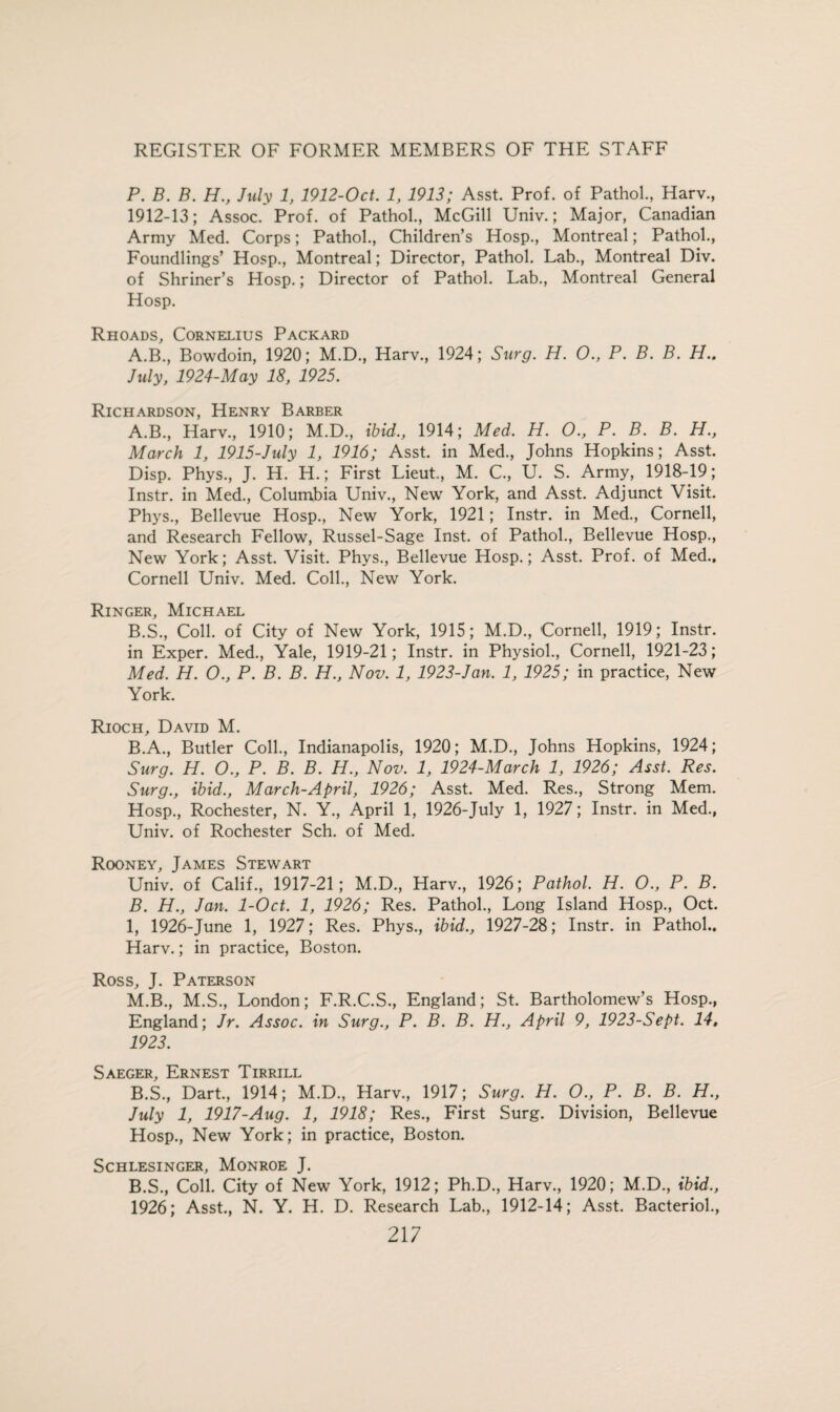 P. B. B. H., July 1, 1912-Oct. 1, 1913; Asst. Prof, of Pathol., Harv., 1912-13; Assoc. Prof, of Pathol., McGill Univ.; Major, Canadian Army Med. Corps; Pathol., Children’s Hosp., Montreal; Pathol., Foundlings’ Hosp., Montreal; Director, Pathol. Lab., Montreal Div. of Shriner’s Hosp.; Director of Pathol. Lab., Montreal General Hosp. Rhoads, Cornelius Packard A.B., Bowdoin, 1920; M.D., Harv., 1924; Surg. H. 0., P. B. B. H.. July, 1924-May 18, 1925. Richardson, Henry Barber A. B., Harv., 1910; M.D., ibid., 1914; Med. H. 0., P. B. B. H., March 1, 1915-July 1, 1916; Asst, in Med., Johns Hopkins; Asst. Disp. Phys., J. H. H.; First Lieut, M. C., U. S. Army, 1918-19; Instr. in Med., Columbia Univ., New York, and Asst. Adjunct Visit. Phys., Bellevue Hosp., New York, 1921; Instr. in Med., Cornell, and Research Fellow, Russel-Sage Inst, of Pathol., Bellevue Hosp., New York; Asst. Visit. Phys., Bellevue Hosp.; Asst. Prof, of Med., Cornell Univ. Med. Coll., New York. Ringer, Michael B. S., Coll, of City of New York, 1915; M.D., Cornell, 1919; Instr. in Exper. Med., Yale, 1919-21; Instr. in Physiol., Cornell, 1921-23; Med. H. 0., P. B. B. H., Nov. 1, 1923-Jan. 1, 1925; in practice, New York. Rioch, David M. B.A., Butler Coll., Indianapolis, 1920; M.D., Johns Hopkins, 1924; Surg. H. O., P. B. B. H., Nov. 1, 1924-March 1, 1926; Asst. Res. Surg., ibid., March-April, 1926; Asst. Med. Res., Strong Mem. Hosp., Rochester, N. Y., April 1, 1926-July 1, 1927; Instr. in Med., Univ. of Rochester Sch. of Med. Rooney, James Stewart Univ. of Calif., 1917-21; M.D., Harv., 1926; Pathol. H. 0., P. B. B. H., Jan. 1-Oct. 1, 1926; Res. Pathol., Long Island Hosp., Oct. 1, 1926-June 1, 1927; Res. Phys., ibid., 1927-28; Instr. in Pathol.. Harv.; in practice, Boston. Ross, J. Paterson M.B., M.S., London; F.R.C.S., England; St. Bartholomew’s Hosp., England; Jr. Assoc, in Surg., P. B. B. H., April 9, 1923-Sept. 14, 1923. Saeger, Ernest Tirrill B.S., Dart., 1914; M.D., Harv., 1917; Surg. H. O., P. B. B. H., July 1, 1917-Aug. 1, 1918; Res., First Surg. Division, Bellevue Hosp., New York; in practice, Boston. SCHLESINGER, MONROE J. B.S., Coll. City of New York, 1912; Ph.D., Harv., 1920; M.D., ibid., 1926; Asst., N. Y. H. D. Research Lab., 1912-14; Asst. Bacteriol.,