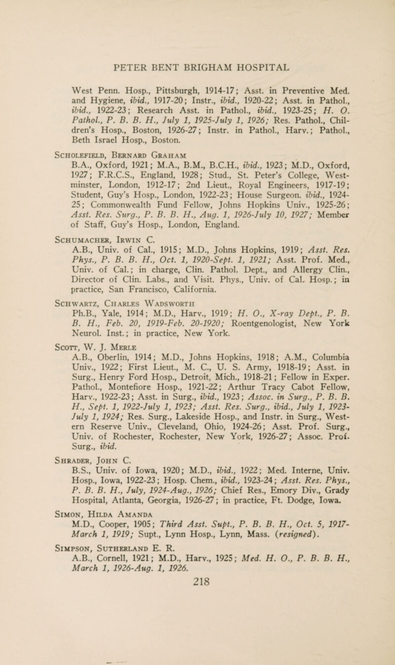 West Penn. Hosp., Pittsburgh, 1914-17; Asst, in Preventive Med. and Hygiene, ibid., 1917-20; Instr., ibid., 1920-22; Asst, in Pathol., ibid., 1922-23; Research Asst, in Pathol., ibid., 1923-25; H. O. Pathol., P. B. B. H., July 1, 1925-July 1, 1926; Res. Pathol., Chil¬ dren’s Hosp., Boston, 1926-27; Instr. in Pathol., Harv.; Pathol., Beth Israel Hosp., Boston. SCHOLEFIELD, BERNARD GRAHAM B.A., Oxford, 1921; M.A., B.M., B.C.H., ibid., 1923; M.D., Oxford, 1927; F.R.C.S., England, 1928; Stud., St. Peter’s College, West¬ minster, London, 1912-17; 2nd Lieut., Royal Engineers, 1917-19; Student, Guy’s Hosp., London, 1922-23; House Surgeon, ibid., 1924- 25; Commonwealth Fund Fellow, Johns Hopkins Univ., 1925-26; Asst. Res. Surg., P. B. B. H., Aug. 1, 1926-July 10, 1927; Member of Staff, Guy’s Hosp., London, England. Schumacher, Irwin C. A. B., Univ. of Cal., 1915; M.D., Johns Hopkins, 1919; Asst. Res. Phys., P. B. B. H., Oct. 1, 1920-Sept. 1, 1921; Asst. Prof. Med., Univ. of Cal.; in charge, Clin. Pathol. Dept., and Allergy Clin., Director of Clin. Labs., and Visit. Phys., Univ. of CaL Hosp.; in practice, San Francisco, California. Schwartz, Charles Wadsworth Ph.B., Yale, 1914; M.D., Harv., 1919; H. O., X-ray Dept., P. B. B. H., Feb. 20, 1919-Feb. 20-1920; Roentgenologist, New York Neurol. Inst.; in practice, New York. Scott, W. J. Merle A. B., Oberlin, 1914; M.D., Johns Hopkins, 1918; A.M., Columbia Univ., 1922; First Lieut., M. C., U. S. Army, 1918-19; Asst, in Surg., Henry Ford Hosp., Detroit, Mich., 1918-21; Fellow in Exper. Pathol., Montefiore Hosp., 1921-22; Arthur Tracy Cabot Fellow, Harv., 1922-23; Asst, in Surg., ibid., 1923; Assoc, in Surg., P. B. B. H., Sept. 1, 1922-July 1, 1923; Asst. Res. Surg., ibid., July 1, 1923- July 1, 1924; Res. Surg., Lakeside Hosp., and Instr. in Surg., West¬ ern Reserve Univ., Cleveland, Ohio, 1924-26; Asst. Prof. Surg., Univ. of Rochester, Rochester, New York, 1926-27; Assoc. Prof. Surg., ibid. Shrader, John C. B. S., Univ. of Iowa, 1920; M.D., ibid., 1922; Med. Interne, Univ. Hosp., Iowa, 1922-23; Hosp. Chem., ibid., 1923-24; Asst. Res. Phys., P. B. B. H., July, 1924-Aug., 1926; Chief Res., Emory Div., Grady Hospital, Atlanta, Georgia, 1926-27; in practice, Ft. Dodge, Iowa. Simon, Hilda Amanda M.D., Cooper, 1905; Third Asst. Supt., P. B. B. H., Oct. 5, 1917- March 1, 1919; Supt., Lynn Hosp., Lynn, Mass, {resigned). Simpson, Sutherland E. R. A.B., Cornell, 1921; M.D., Harv., 1925; Med. H. 0., P. B. B. H„ March 1, 1926-Aug. 1, 1926.