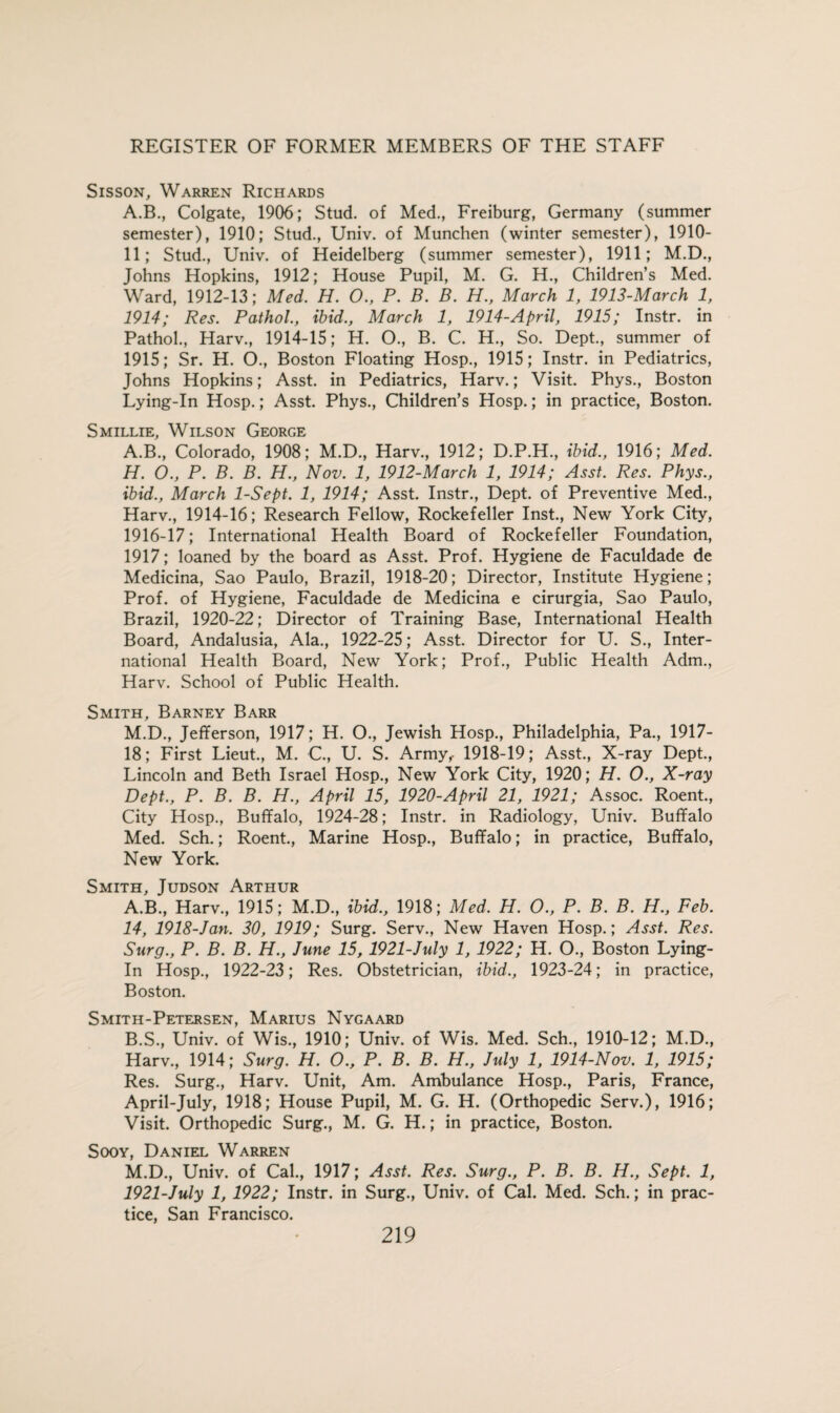 Sisson, Warren Richards A.B., Colgate, 1906; Stud, of Med., Freiburg, Germany (summer semester), 1910; Stud., Univ. of Munchen (winter semester), 1910- 11; Stud., Univ. of Heidelberg (summer semester), 1911; M.D., Johns Hopkins, 1912; House Pupil, M. G. H., Children’s Med. Ward, 1912-13; Med. H. O., P. B. B. H., March 1, 1913-March 1, 1914; Res. Pathol., ibid., March 1, 1914-April, 1915; Instr. in Pathol., Harv., 1914-15; H. O., B. C. H., So. Dept., summer of 1915; Sr. H. O., Boston Floating Hosp., 1915; Instr. in Pediatrics, Johns Hopkins; Asst, in Pediatrics, Harv.; Visit. Phys., Boston Lying-In Hosp.; Asst. Phys., Children’s Hosp.; in practice, Boston. Smillie, Wilson George A.B., Colorado, 1908; M.D., Harv., 1912; D.P.H., ibid., 1916; Med. H. O., P. B. B. H., Nov. 1, 1912-March 1, 1914; Asst. Res. Phys., ibid., March 1-Sept. 1, 1914; Asst. Instr., Dept, of Preventive Med., Harv., 1914-16; Research Fellow, Rockefeller Inst., New York City, 1916-17; International Health Board of Rockefeller Foundation, 1917; loaned by the board as Asst. Prof. Hygiene de Faculdade de Medicina, Sao Paulo, Brazil, 1918-20; Director, Institute Hygiene; Prof, of Hygiene, Faculdade de Medicina e cirurgia, Sao Paulo, Brazil, 1920-22; Director of Training Base, International Health Board, Andalusia, Ala., 1922-25; Asst. Director for U. S., Inter¬ national Health Board, New York; Prof., Public Health Adm., Harv. School of Public Health. Smith, Barney Barr M.D., Jefferson, 1917; H. O., Jewish Hosp., Philadelphia, Pa., 1917- 18; First Lieut., M. C, U. S. Army,- 1918-19; Asst., X-ray Dept., Lincoln and Beth Israel Hosp., New York City, 1920; H. O., X-ray Dept., P. B. B. H., April 15, 1920-April 21, 1921; Assoc. Roent., City Hosp., Buffalo, 1924-28; Instr. in Radiology, Univ. Buffalo Med. Sch.; Roent., Marine Hosp., Buffalo; in practice, Buffalo, New York. Smith, Judson Arthur A. B., Harv., 1915; M.D., ibid., 1918; Med. H. O., P. B. B. H., Feb. 14, 1918-Jan. 30, 1919; Surg. Serv., New Haven Hosp.; Asst. Res. Surg., P. B. B. H., June 15,1921-July 1, 1922; H. O., Boston Lying- In Hosp., 1922-23; Res. Obstetrician, ibid., 1923-24; in practice, Boston. Smith-Petersen, Marius Nygaard B. S., Univ. of Wis., 1910; Univ. of Wis. Med. Sch., 1910-12; M.D., Harv., 1914; Surg. H. O., P. B. B. H., July 1, 1914-Nov. 1, 1915; Res. Surg., Harv. Unit, Am. Ambulance Hosp., Paris, France, April-July, 1918; House Pupil, M. G. H. (Orthopedic Serv.), 1916; Visit. Orthopedic Surg., M. G. H.; in practice, Boston. Sooy, Daniel Warren M.D., Univ. of Cal., 1917; Asst. Res. Surg., P. B. B. H., Sept. 1, 1921-July 1, 1922; Instr. in Surg., Univ. of Cal. Med. Sch.; in prac¬ tice, San Francisco.