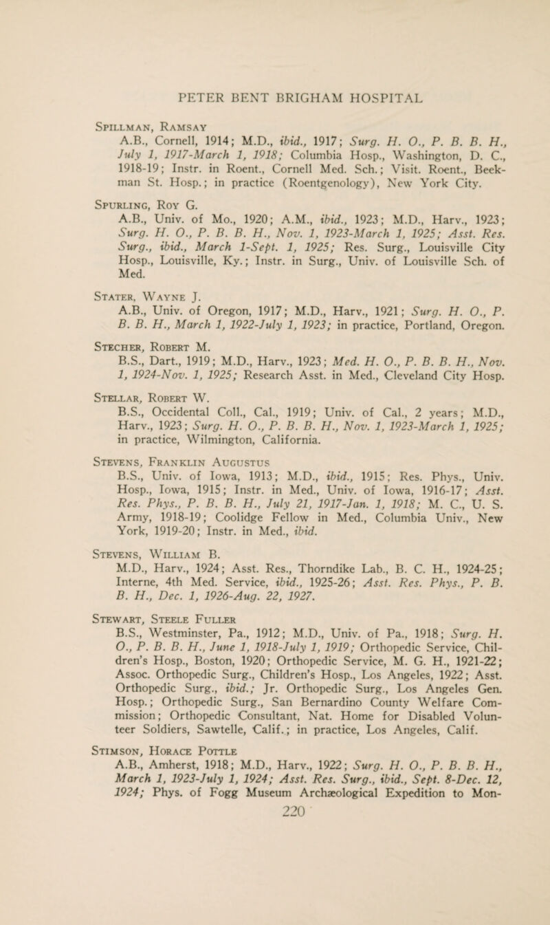 Spillman, Ramsay A.B., Cornell, 1914; M.D., ibid., 1917; Surg. H. O., P. B. B. H., July 1, 1917-March 1, 1918; Columbia Hosp., Washington, D. C., 1918-19; Instr. in Roent., Cornell Med. Sch.; Visit. Roent., Beek- man St. Hosp.; in practice (Roentgenology), New York City. Spurling, Roy G. A.B., Univ. of Mo., 1920; A.M., ibid., 1923; M.D., Harv., 1923; Surg. H. O., P. B. B. H., Nov. 1, 1923-March 1, 1925; Asst. Res. Surg., ibid., March 1-Sept. 1, 1925; Res. Surg., Louisville City Hosp., Louisville, Ky.; Instr. in Surg., Univ. of Louisville Sch. of Med. Stater. Wayne J. A. B., Univ. of Oregon, 1917; M.D., Harv., 1921; Surg. H. O., P. B. B. H., March 1, 1922-July 1, 1923; in practice, Portland, Oregon. S tec her, Robert M. B.S., Dart., 1919; M.D., Harv., 1923; Med. H. O., P. B. B. H., Nov. 1, 1924-Nov. 1, 1925; Research Asst, in Med., Cleveland City Hosp. Stellar, Robert W. B.S., Occidental Coll., Cal., 1919; Univ. of Cal., 2 years; M.D., Harv., 1923; Surg. H. O., P. B. B. H., Nov. 1, 1923-March 1, 1925; in practice, Wilmington, California. Stevens, Franklin Augustus B.S., Univ. of Iowa, 1913; M.D., ibid., 1915; Res. Phys., Univ. Hosp., Iowa, 1915; Instr. in Med., Univ. of Iowa, 1916-17; Asst. Res. Phys., P. B. B. H., July 21, 1917-Jan. 1, 1918; M. C., U. S. Army, 1918-19; Coolidge Fellow in Med., Columbia Univ., New York, 1919-20; Instr. in Med., ibid. Stevens, William B. M.D., Harv., 1924; Asst. Res., Thorndike Lab., B. C. H., 1924-25; Interne, 4th Med. Service, ibid., 1925-26; Asst. Res. Phys., P. B. B. H., Dec. 1, 1926-Aug. 22, 1927. Stewart, Steele Fuller B.S., Westminster, Pa., 1912; M.D., Univ. of Pa., 1918; Surg. H. O., P. B. B. H., June 1, 1918-July 1, 1919; Orthopedic Service, Chil¬ dren’s Hosp., Boston, 1920; Orthopedic Service, M. G. H., 1921-22; Assoc. Orthopedic Surg., Children’s Hosp., Los Angeles, 1922; Asst. Orthopedic Surg., ibid.; Jr. Orthopedic Surg., Los Angeles Gen. Hosp.; Orthopedic Surg., San Bernardino County Welfare Com¬ mission; Orthopedic Consultant, Nat. Home for Disabled Volun¬ teer Soldiers, Sawtelle, Calif.; in practice, Los Angeles, Calif. Stimson, Horace Pottle A.B., Amherst, 1918; M.D., Harv., 1922; Surg. H. O., P. B. B. H., March 1, 1923-July 1, 1924; Asst. Res. Surg., ibid., Sept. 8-Dec. 12, 1924; Phys. of Fogg Museum Archaeological Expedition to Mon-