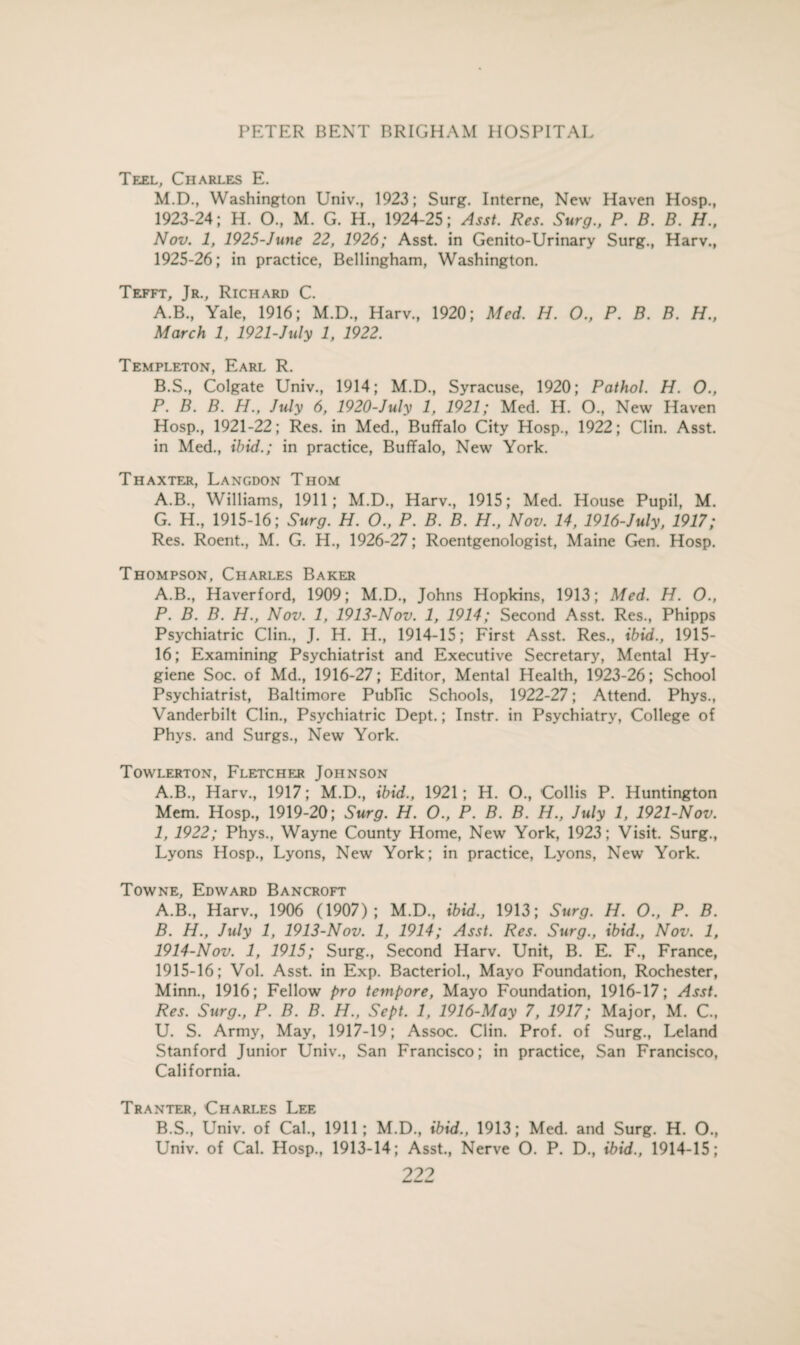 Teel, Charles E. M.D., Washington Univ., 1923; Surg. Interne, New Haven Hosp., 1923-24; H. O., M. G. H., 1924-25; Asst. Res. Surg., P. B. B. H., Nov. 1, 1925-June 22, 1926; Asst, in Genito-Urinary Surg., Harv., 1925-26; in practice, Bellingham, Washington. Tefft, Jr., Richard C. A. B., Yale, 1916; M.D., Harv., 1920; Med. H. O., P. B. B. H., March 1, 1921-July 1, 1922. Templeton, Earl R. B. S., Colgate Univ., 1914; M.D., Syracuse, 1920; Pathol. H. 0., P. B. B. H., July 6, 1920-July 1, 1921; Med. H. O., New Haven Hosp., 1921-22; Res. in Med., Buffalo City Hosp., 1922; Clin. Asst, in Med., ibid.; in practice, Buffalo, New York. Thaxter, Langdon Thom A.B., Williams, 1911; M.D., Harv., 1915; Med. House Pupil, M. G. H., 1915-16; Surg. H. O., P. B. B. H., Nov. 14, 1916-July, 1917; Res. Roent., M. G. H., 1926-27; Roentgenologist, Maine Gen. Hosp. Thompson, Charles Baker A.B., Haverford, 1909; M.D., Johns Hopkins, 1913; Med. H. 0., P. B. B. H., Nov. 1, 1913-Nov. 1, 1914; Second Asst. Res., Phipps Psychiatric Clin., J. H. H., 1914-15; First Asst. Res., ibid., 1915- 16; Examining Psychiatrist and Executive Secretary, Mental Hy¬ giene Soc. of Md., 1916-27; Editor, Mental Health, 1923-26; School Psychiatrist, Baltimore Public Schools, 1922-27; Attend. Phys., Vanderbilt Clin., Psychiatric Dept.; Instr. in Psychiatry, College of Phys. and Surgs., New York. Towlerton, Fletcher Johnson A.B., Harv., 1917; M.D., ibid., 1921; H. O., Collis P. Huntington Mem. Hosp., 1919-20; Surg. H. O., P. B. B. H., July 1, 1921-Nov. 1, 1922; Phys., Wayne County Home, New York, 1923; Visit. Surg., Lyons Hosp., Lyons, New York; in practice, Lyons, New York. Towne, Edward Bancroft A. B., Harv., 1906 (1907); M.D., ibid., 1913; Surg. H. O., P. B. B. H., July 1, 1913-Nov. 1, 1914; Asst. Res. Surg., ibid., Nov. 1, 1914- Nov. 1, 1915; Surg., Second Harv. Unit, B. E. F., France, 1915- 16; Vol. Asst, in Exp. Bacteriol., Mayo Foundation, Rochester, Minn., 1916; Fellow pro tempore, Mayo Foundation, 1916-17; Asst. Res. Surg., P. B. B. H., Sept. 1, 1916-May 7, 1917; Major, M. C., U. S. Army, May, 1917-19; Assoc. Clin. Prof, of Surg., Leland Stanford Junior Univ., San Francisco; in practice, San Francisco, California. Tranter, Charles Lee B.S., Univ. of Cal., 1911; M.D., ibid., 1913; Med. and Surg. H. O., Univ. of Cal. Hosp., 1913-14; Asst., Nerve O. P. D., ibid., 1914-15;