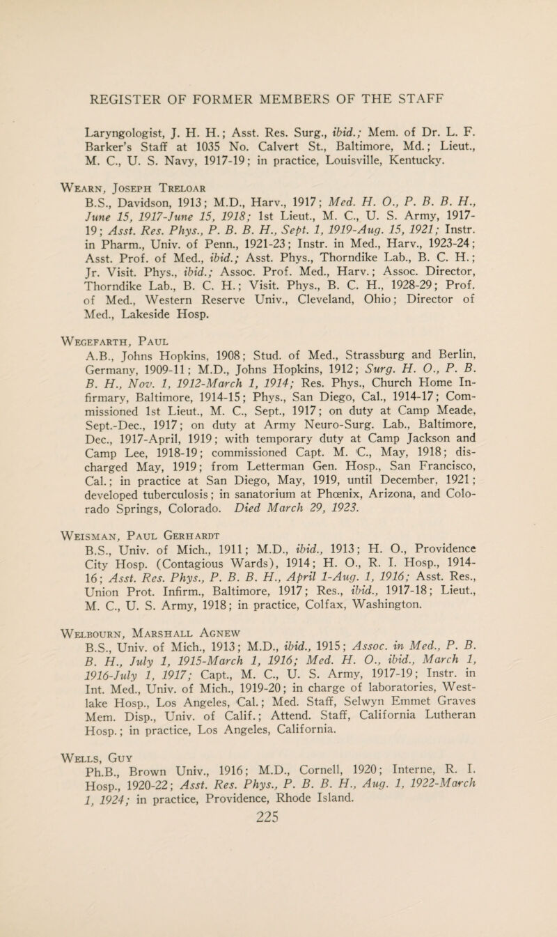 Laryngologist, J. H. H.; Asst. Res. Surg., ibid.; Mem. of Dr. L. F. Barker’s Staff at 1035 No. Calvert St., Baltimore, Md.; Lieut., M. C., U. S. Navy, 1917-19; in practice, Louisville, Kentucky. Wearn, Joseph Treloar B.S., Davidson, 1913; M.D., Harv., 1917; Med. H. 0., P. B. B. H., June 15, 1917-June 15, 1918; 1st Lieut., M. C, U. S. Army, 1917- 19; Asst. Res. Phys., P. B. B. H., Sept. 1, 1919-Aug. 15, 1921; Instr. in Pharm., Univ. of Penn., 1921-23; Instr. in Med., Harv., 1923-24; Asst. Prof, of Med., ibid.; Asst. Phys., Thorndike Lab., B. C. H.; Jr. Visit. Phys., ibid.; Assoc. Prof. Med., Harv.; Assoc. Director, Thorndike Lab, B. C. H.; Visit. Phys, B. C. H, 1928-29; Prof, of Med, Western Reserve Univ, Cleveland, Ohio; Director of Med, Lakeside Hosp. Wegefarth, Paul A. B, Johns Hopkins, 1908; Stud, of Med, Strassburg and Berlin, Germany, 1909-11; M.D, Johns Hopkins, 1912; Surg. H. O., P. B. B. H., Nov. 1, 1912-March 1, 1914; Res. Phys, Church Home In¬ firmary, Baltimore, 1914-15; Phys, San Diego, Cal, 1914-17; Com¬ missioned 1st Lieut, M. C, Sept, 1917; on duty at Camp Meade, Sept.-Dec, 1917; on duty at Army Neuro-Surg. Lab, Baltimore, Dec, 1917-April, 1919; with temporary duty at Camp Jackson and Camp Lee, 1918-19; commissioned Capt. M. 'C, May, 1918; dis¬ charged May, 1919; from Letterman Gen. Hosp, San Francisco, Cal.; in practice at San Diego, May, 1919, until December, 1921; developed tuberculosis; in sanatorium at Phoenix, Arizona, and Colo¬ rado Springs, Colorado. Died March 29, 1923. Weisman, Paul Gerhardt B.S, Univ. of Mich, 1911; M.D, ibid., 1913; H. O, Providence City Hosp. (Contagious Wards), 1914; H. O, R. I. Hosp, 1914- lb; Asst. Res. Phys., P. B. B. H., April 1-Aug. 1, 1916; Asst. Res, Union Prot. Infirm, Baltimore, 1917; Res, ibid., 1917-18; Lieut, M. C, U. S. Army, 1918; in practice, Colfax, Washington. Welbourn, Marshall Agnew B.S, Univ. of Mich, 1913; M.D, ibid., 1915; Assoc, in Med., P. B. B. H., July 1, 1915-March 1, 1916; Med. H. O., ibid., March 1, 1916-hdy 1, 1917; Capt, M. C, U. S. Army, 1917-19Instr. in Int. Med, Univ. of Mich, 1919-20; in charge of laboratories, West- lake Hosp, Los Angeles, -Cal.; Med. Staff, Selwyn Emmet Graves Mem. Disp, Univ. of Calif.; Attend. Staff, California Lutheran Hosp.; in practice, Los Angeles, California. Wells, Guy Ph.B, Brown Univ, 1916; M.D, Cornell, 1920; Interne, R. I. Hosp, 1920-22; Asst. Res. Phys., P. B. B. H., Aug. 1, 1922-March 1, 1924; in practice, Providence, Rhode Island.