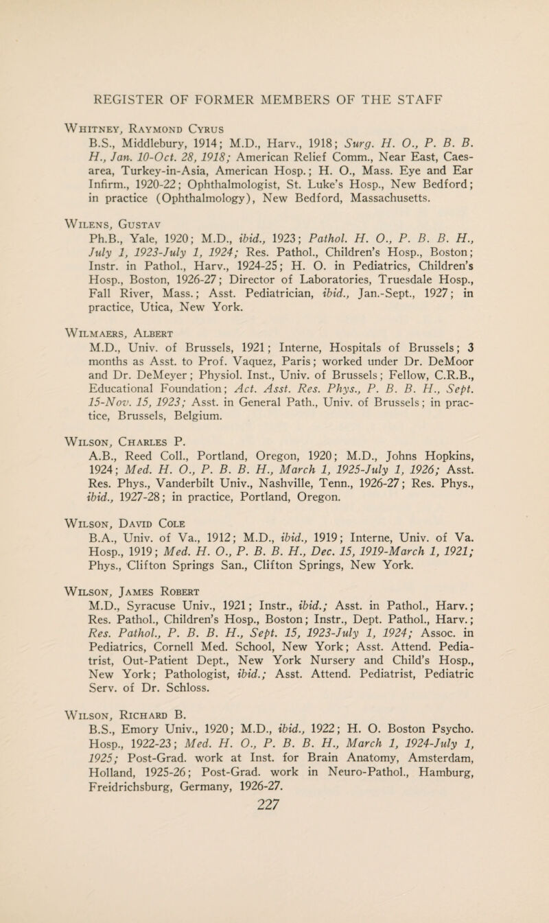 Whitney, Raymond Cyrus B.S., Middlebury, 1914; M.D., Harv., 1918; Surg. H. O., P. B. B. H., Jan. 10-Oct. 28, 1918; American Relief Comm., Near East, Caes¬ area, Turkey-in-Asia, American Hosp.; H. O., Mass. Eye and Ear Infirm., 1920-22; Ophthalmologist, St. Luke’s Hosp., New Bedford; in practice (Ophthalmology), New Bedford, Massachusetts. Wilens, Gustav Ph.B, Yale, 1920; M.D., ibid., 1923; Pathol. H. 0., P. B. B. H., July 1, 1923-July 1, 1924; Res. Pathol., Children’s Hosp., Boston; Instr. in Pathol., Harv., 1924-25; H. O. in Pediatrics, Children’s Hosp., Boston, 1926-27; Director of Laboratories, Truesdale Hosp., Fall River, Mass.; Asst. Pediatrician, ibid., Jan.-Sept., 1927; in practice, Utica, New York. Wilmaers, Albert M.D., Univ. of Brussels, 1921; Interne, Hospitals of Brussels; 3 months as Asst, to Prof. Vaquez, Paris; worked under Dr. DeMoor and Dr. DeMeyer; Physiol. Inst., Univ. of Brussels; Fellow, C.R.B., Educational Foundation; Act. Asst. Res. Phys., P. B. B. H., Sept. 15-Nov. 15, 1923; Asst, in General Path., Univ. of Brussels; in prac¬ tice, Brussels, Belgium. Wilson, Charles P. A. B., Reed Coll., Portland, Oregon, 1920; M.D., Johns Hopkins, 1924; Med. H. O., P. B. B. H., March 1, 1925-July 1, 1926; Asst. Res. Phys., Vanderbilt Univ., Nashville, Tenn., 1926-27; Res. Phys., ibid., 1927-28; in practice, Portland, Oregon. Wilson, David Cole B. A., Univ. of Va., 1912; M.D., ibid., 1919; Interne, Univ. of Va. Hosp., 1919; Med. H. O., P. B. B. H., Dec. 15, 1919-March 1, 1921; Phys., Clifton Springs San., Clifton Springs, New York. Wilson, James Robert M.D., Syracuse Univ., 1921; Instr., ibid.; Asst, in Pathol., Harv.; Res. Pathol., Children’s Hosp., Boston; Instr., Dept. Pathol., Harv.; Res. Pathol., P. B. B. H., Sept. 15, 1923-July 1, 1924; Assoc, in Pediatrics, Cornell Med. School, New York; Asst. Attend. Pedia¬ trist, Out-Patient Dept., New York Nursery and Child’s Hosp., New York; Pathologist, ibid.; Asst. Attend. Pediatrist, Pediatric Serv. of Dr. Schloss. Wilson, Richard B. B.S., Emory Univ., 1920; M.D., ibid., 1922; H. O. Boston Psycho. Hosp., 1922-23; Med. H. O., P. B. B. H., March 1, 1924-July 1, 1925; Post-Grad, work at Inst, for Brain Anatomy, Amsterdam, Holland, 1925-26; Post-Grad, work in Neuro-Pathol., Hamburg, Freidrichsburg, Germany, 1926-27. 22 7