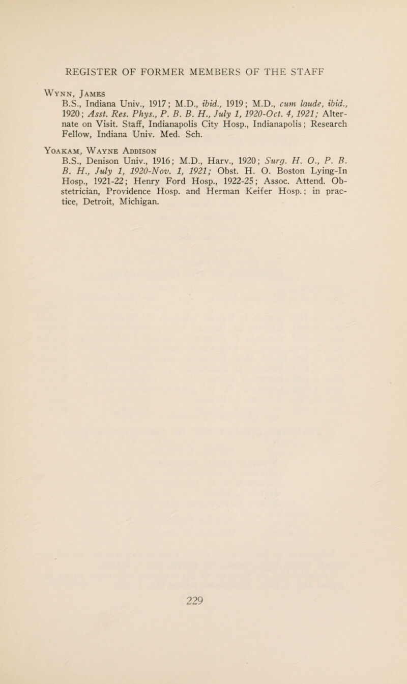 Wynn, James B.S., Indiana Univ., 1917; M.D., ibid., 1919; M.D., cum laude, ibid., 1920; Asst. Res. Phys., P. B. B. H., July 1, 1920-Oct. 4,1921; Alter¬ nate on Visit. Staff, Indianapolis City Hosp., Indianapolis; Research Fellow, Indiana Univ. Med. Sch. Yoakam, Wayne Addison B.S., Denison Univ., 1916; M.D., Harv., 1920; Surg. H. O., P. B. B. H., July 1, 1920-Nov. 1, 1921; Obst. H. O. Boston Lying-In Hosp., 1921-22; Henry Ford Hosp., 1922-25; Assoc. Attend. Ob¬ stetrician, Providence Hosp. and Herman Keifer Hosp.; in prac¬ tice, Detroit, Michigan.