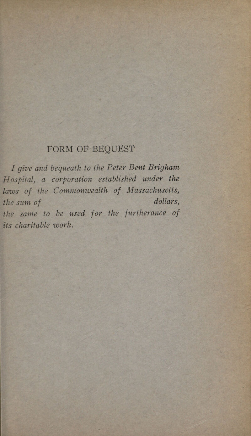 FORM OF BEQUEST I give and bequeath to the Peter Bent Brigham Hospital, a corporation established under the laws of the Commonwealth of Massachusetts, the sum of dollars, the same to be used for the furtherance of its charitable work.