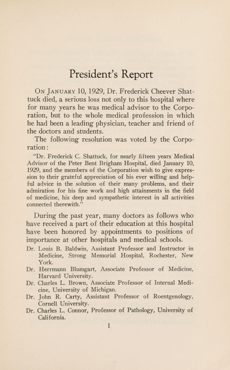 President’s Report On January 10, 1929, Dr. Frederick Cheever Shat- tuck died, a serious loss not only to this hospital where for many years he was medical advisor to the Corpo¬ ration, but to the whole medical profession in which he had been a leading physician, teacher and friend of the doctors and students. The following resolution was voted by the Corpo¬ ration : “Dr. Frederick C. Shattuck, for nearly fifteen years Medical Advisor of the Peter Bent Brigham Hospital, died January 10, 1929, and the members of the Corporation wish to give expres¬ sion to their grateful appreciation of his ever willing and help¬ ful advice in the solution of their many problems, and their admiration for his fine work and high attainments in the field of medicine, his deep and sympathetic interest in all activities connected therewith.” During the past year, many doctors as follows who have received a part of their education at this hospital have been honored by appointments to positions of importance at other hospitals and medical schools. Dr. Louis B. Baldwin, Assistant Professor and Instructor in Medicine, Strong Memorial Hospital, Rochester, New York. Dr. Herrmann Blumgart, Associate Professor of Medicine, Harvard University. Dr. Charles L. Brown, Associate Professor of Internal Medi¬ cine, University of Michigan. Dr. John R. Carty, Assistant Professor of Roentgenology, Cornell University. Dr. Charles L. Connor, Professor of Pathology, University of California.